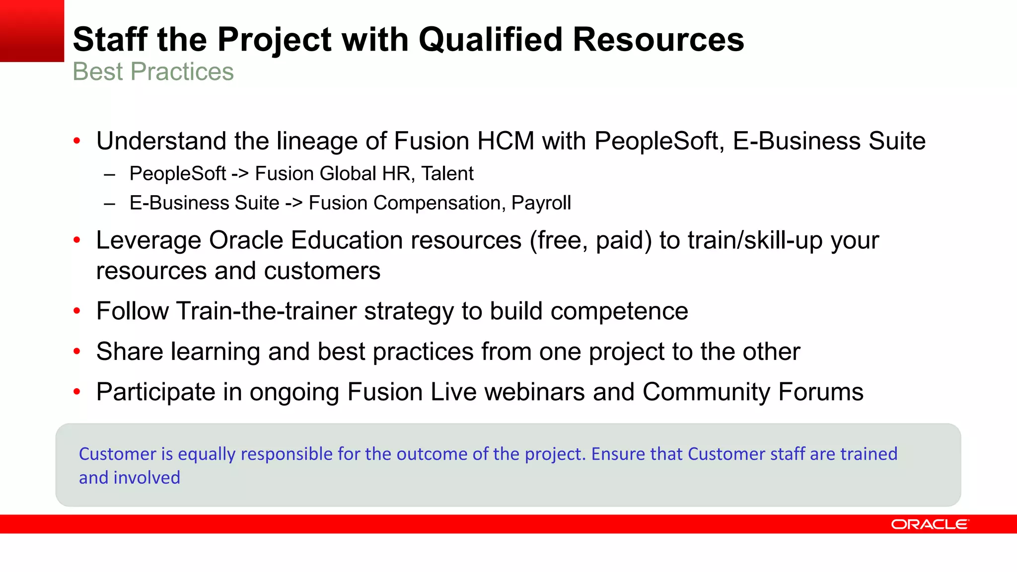 Staff the Project with Qualified Resources
• Understand the lineage of Fusion HCM with PeopleSoft, E-Business Suite
– PeopleSoft -> Fusion Global HR, Talent
– E-Business Suite -> Fusion Compensation, Payroll
• Leverage Oracle Education resources (free, paid) to train/skill-up your
resources and customers
• Follow Train-the-trainer strategy to build competence
• Share learning and best practices from one project to the other
• Participate in ongoing Fusion Live webinars and Community Forums
Best Practices
Customer is equally responsible for the outcome of the project. Ensure that Customer staff are trained
and involved
 