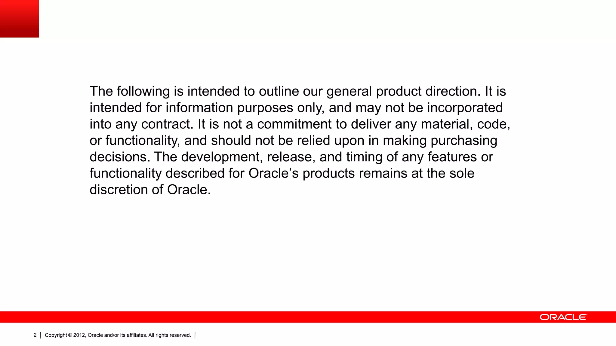 Copyright © 2012, Oracle and/or its affiliates. All rights reserved.2
The following is intended to outline our general product direction. It is
intended for information purposes only, and may not be incorporated
into any contract. It is not a commitment to deliver any material, code,
or functionality, and should not be relied upon in making purchasing
decisions. The development, release, and timing of any features or
functionality described for Oracle’s products remains at the sole
discretion of Oracle.
 