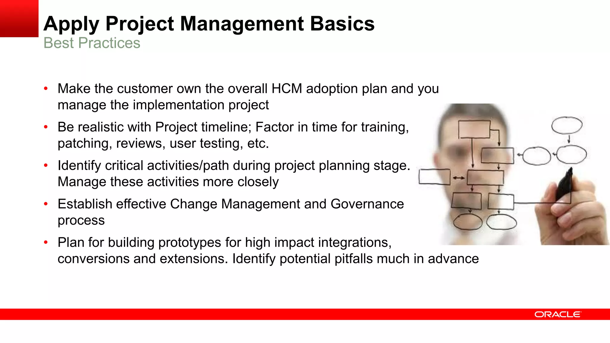 Apply Project Management Basics
Best Practices
• Make the customer own the overall HCM adoption plan and you
manage the implementation project
• Be realistic with Project timeline; Factor in time for training,
patching, reviews, user testing, etc.
• Identify critical activities/path during project planning stage.
Manage these activities more closely
• Establish effective Change Management and Governance
process
• Plan for building prototypes for high impact integrations,
conversions and extensions. Identify potential pitfalls much in advance
 