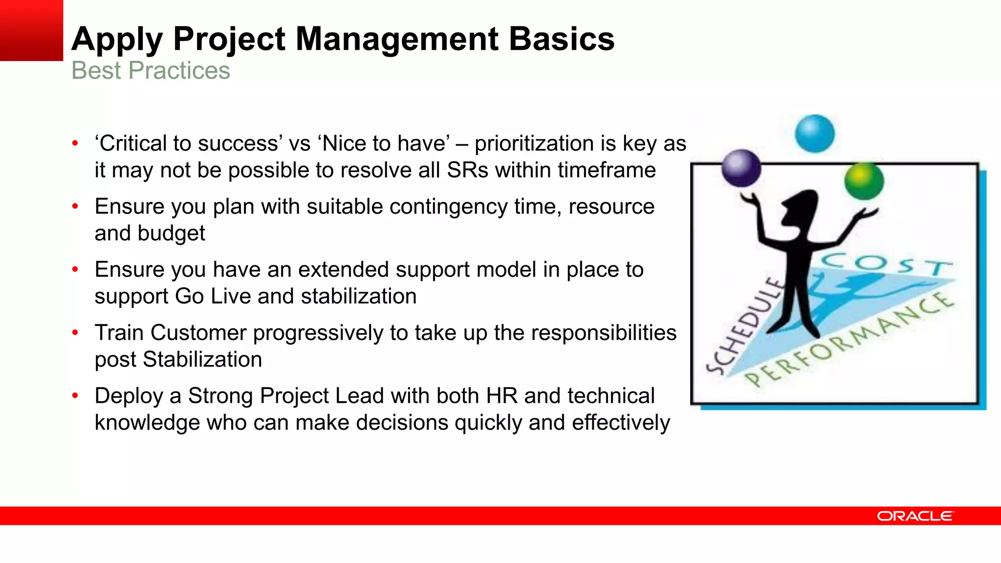 Apply Project Management Basics
Best Practices
• ‘Critical to success’ vs ‘Nice to have’ – prioritization is key as
it may not be possible to resolve all SRs within timeframe
• Ensure you plan with suitable contingency time, resource
and budget
• Ensure you have an extended support model in place to
support Go Live and stabilization
• Train Customer progressively to take up the responsibilities
post Stabilization
• Deploy a Strong Project Lead with both HR and technical
knowledge who can make decisions quickly and effectively
 