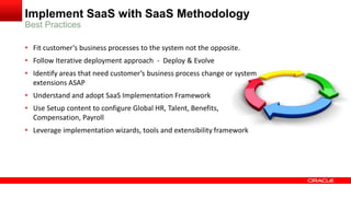 Implement SaaS with SaaS Methodology
Best Practices
• Fit customer’s business processes to the system not the opposite.
• Follow Iterative deployment approach - Deploy & Evolve
• Identify areas that need customer’s business process change or system
extensions ASAP
• Understand and adopt SaaS Implementation Framework
• Use Setup content to configure Global HR, Talent, Benefits,
Compensation, Payroll
• Leverage implementation wizards, tools and extensibility framework
 