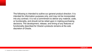 Copyright © 2012, Oracle and/or its affiliates. All rights reserved.2
The following is intended to outline our general product direction. It is
intended for information purposes only, and may not be incorporated
into any contract. It is not a commitment to deliver any material, code,
or functionality, and should not be relied upon in making purchasing
decisions. The development, release, and timing of any features or
functionality described for Oracle’s products remains at the sole
discretion of Oracle.
 
