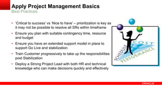 Apply Project Management Basics
Best Practices
• ‘Critical to success’ vs ‘Nice to have’ – prioritization is key as
it may not be possible to resolve all SRs within timeframe
• Ensure you plan with suitable contingency time, resource
and budget
• Ensure you have an extended support model in place to
support Go Live and stabilization
• Train Customer progressively to take up the responsibilities
post Stabilization
• Deploy a Strong Project Lead with both HR and technical
knowledge who can make decisions quickly and effectively
 