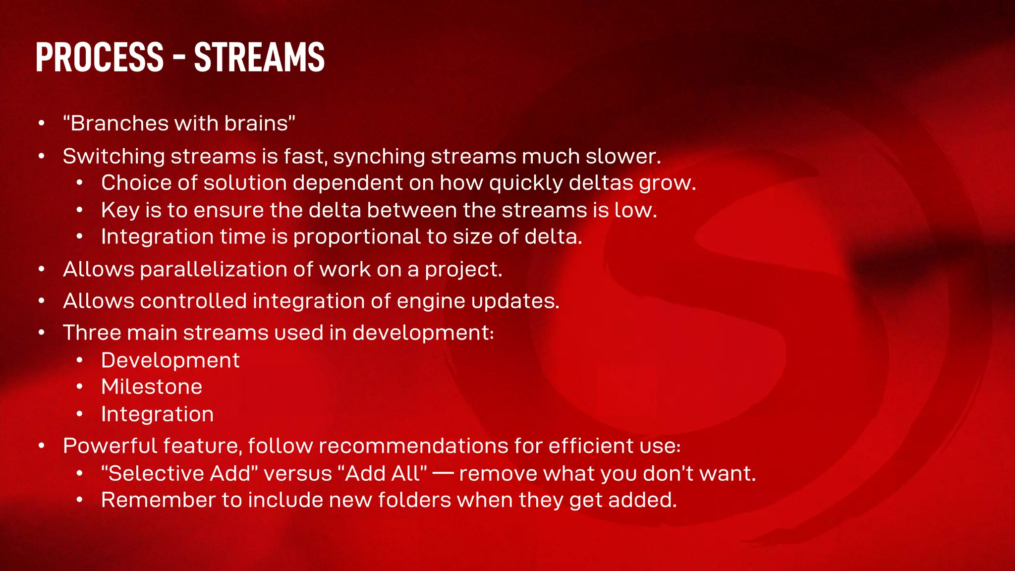 PROCESS - STREAMS
• “Branches with brains”
• Switching streams is fast, synching streams much slower.
• Choice of solution dependent on how quickly deltas grow.
• Key is to ensure the delta between the streams is low.
• Integration time is proportional to size of delta.
• Allows parallelization of work on a project.
• Allows controlled integration of engine updates.
• Three main streams used in development:
• Development
• Milestone
• Integration
• Powerful feature, follow recommendations for efficient use:
• “Selective Add” versus “Add All” –– remove what you don’t want.
• Remember to include new folders when they get added.
 