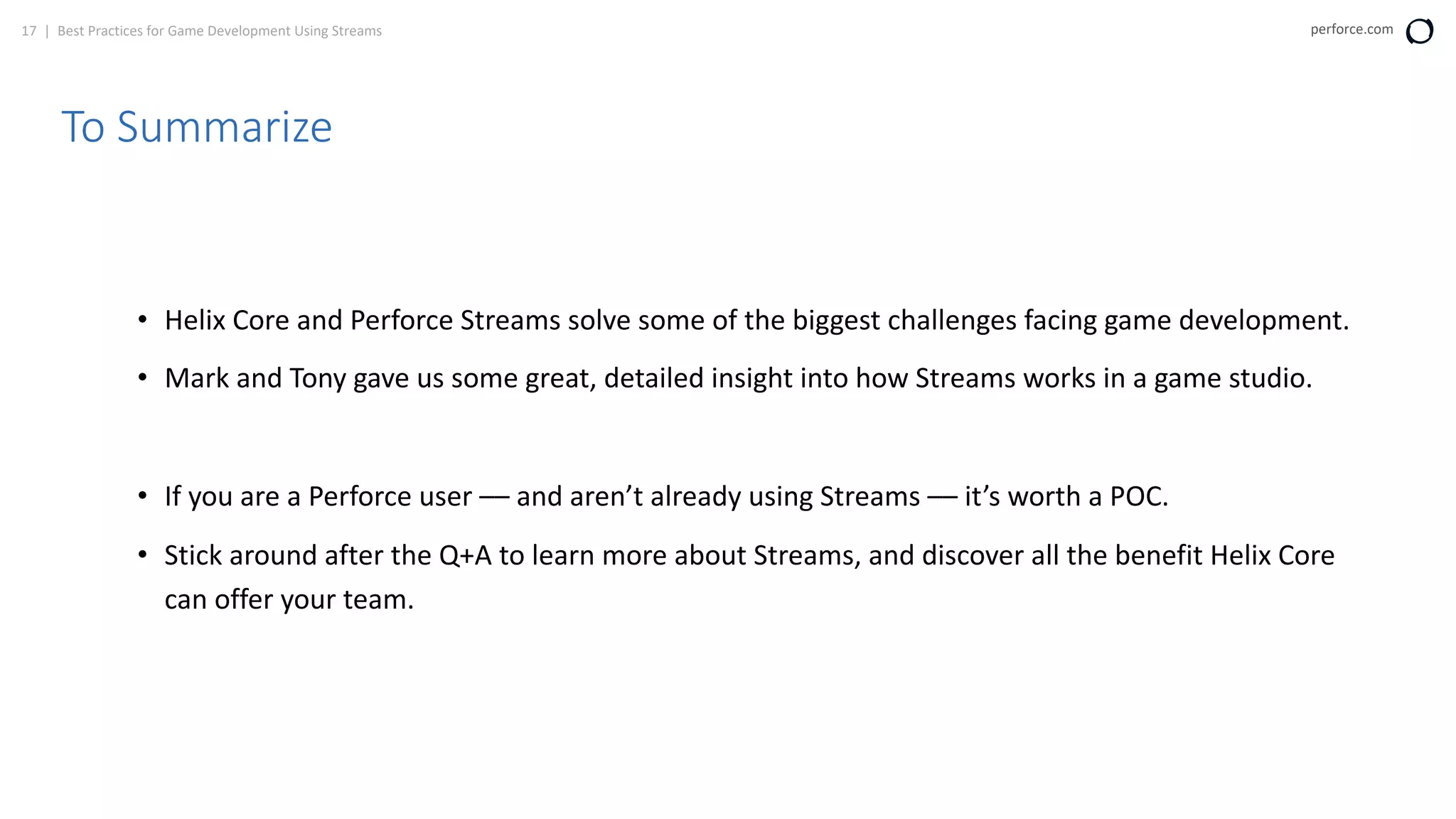 17 | Best Practices for Game Development Using Streams perforce.com
To Summarize
• Helix Core and Perforce Streams solve some of the biggest challenges facing game development.
• Mark and Tony gave us some great, detailed insight into how Streams works in a game studio.
• If you are a Perforce user –– and aren’t already using Streams –– it’s worth a POC.
• Stick around after the Q+A to learn more about Streams, and discover all the benefit Helix Core
can offer your team.
 