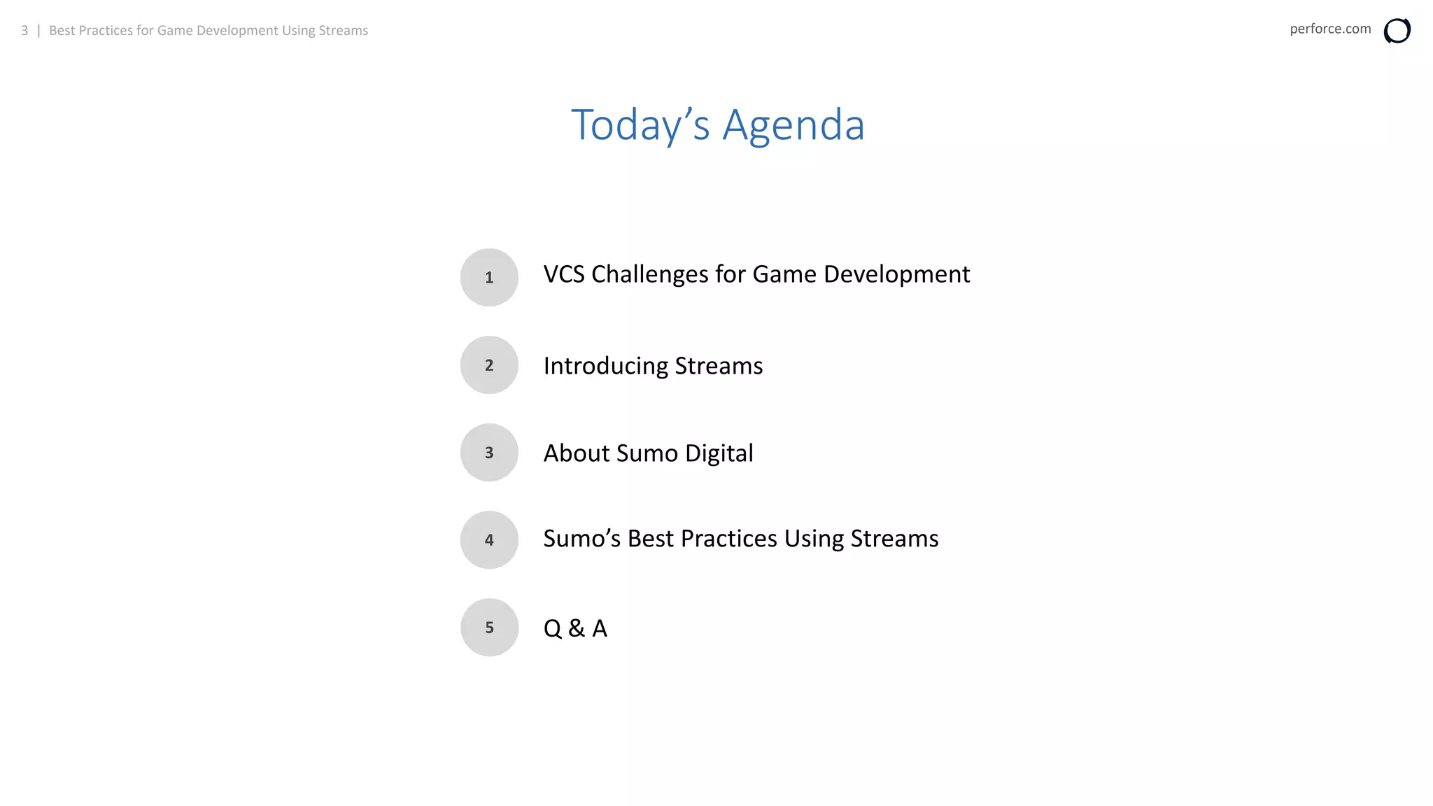 3 | Best Practices for Game Development Using Streams perforce.com
Today’s Agenda
1
2
3
4
5
VCS Challenges for Game Development
Introducing Streams
About Sumo Digital
Sumo’s Best Practices Using Streams
Q & A
 