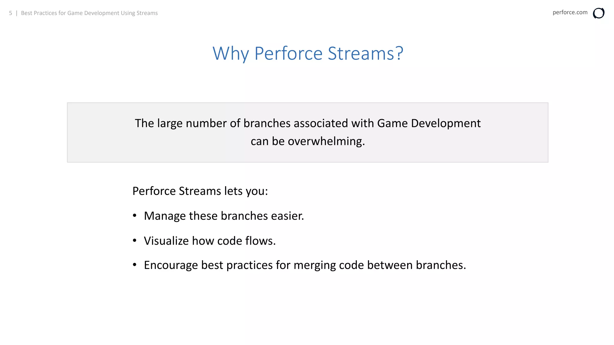 5 | Best Practices for Game Development Using Streams perforce.com
Why Perforce Streams?
The large number of branches associated with Game Development
can be overwhelming.
Perforce Streams lets you:
• Manage these branches easier.
• Visualize how code flows.
• Encourage best practices for merging code between branches.
 