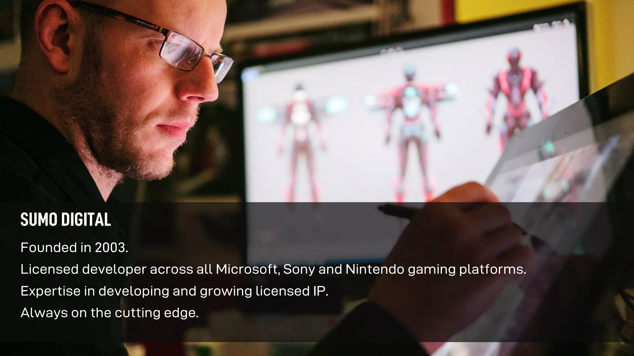 Founded in 2003.
Licensed developer across all Microsoft, Sony and Nintendo gaming platforms.
Expertise in developing and growing licensed IP.
Always on the cutting edge.
SUMO DIGITAL
 