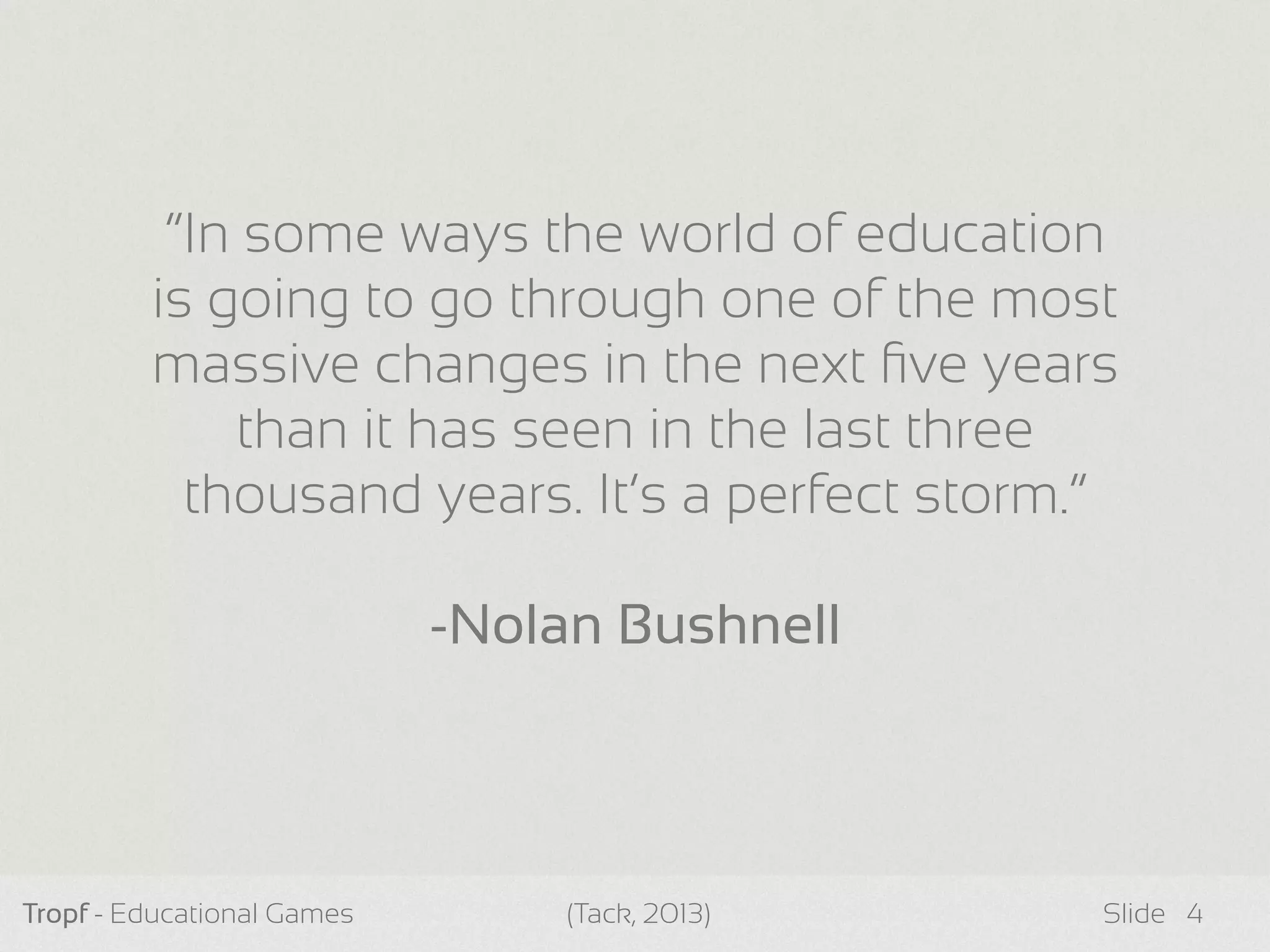 Tropf - Educational Games Slide 4
“In some ways the world of education
is going to go through one of the most
massive changes in the next ﬁve years
than it has seen in the last three
thousand years. It’s a perfect storm.”
-Nolan Bushnell
(Tack, 2013)
 