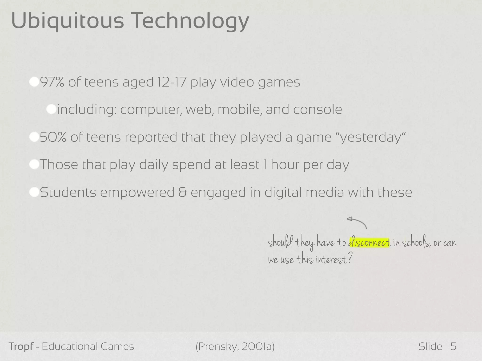should they have to disconnect in schools, or can
we use this interest?
97% of teens aged 12-17 play video games
including: computer, web, mobile, and console
50% of teens reported that they played a game “yesterday”
Those that play daily spend at least 1 hour per day
Students empowered & engaged in digital media with these
Tropf - Educational Games Slide
Ubiquitous Technology
5(Prensky, 2001a)
 