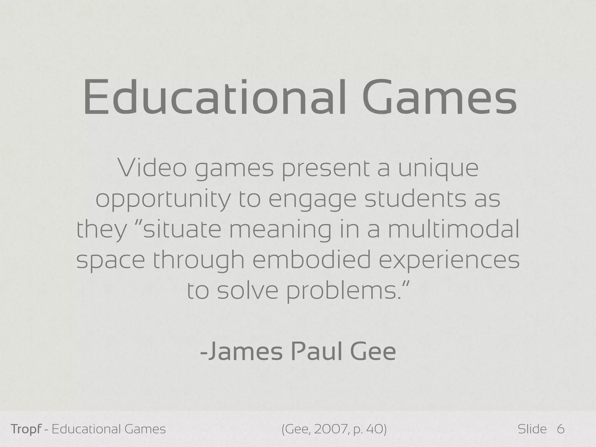 Tropf - Educational Games Slide 6
Video games present a unique
opportunity to engage students as
they “situate meaning in a multimodal
space through embodied experiences
to solve problems.”
-James Paul Gee
Educational Games
(Gee, 2007, p. 40)
 