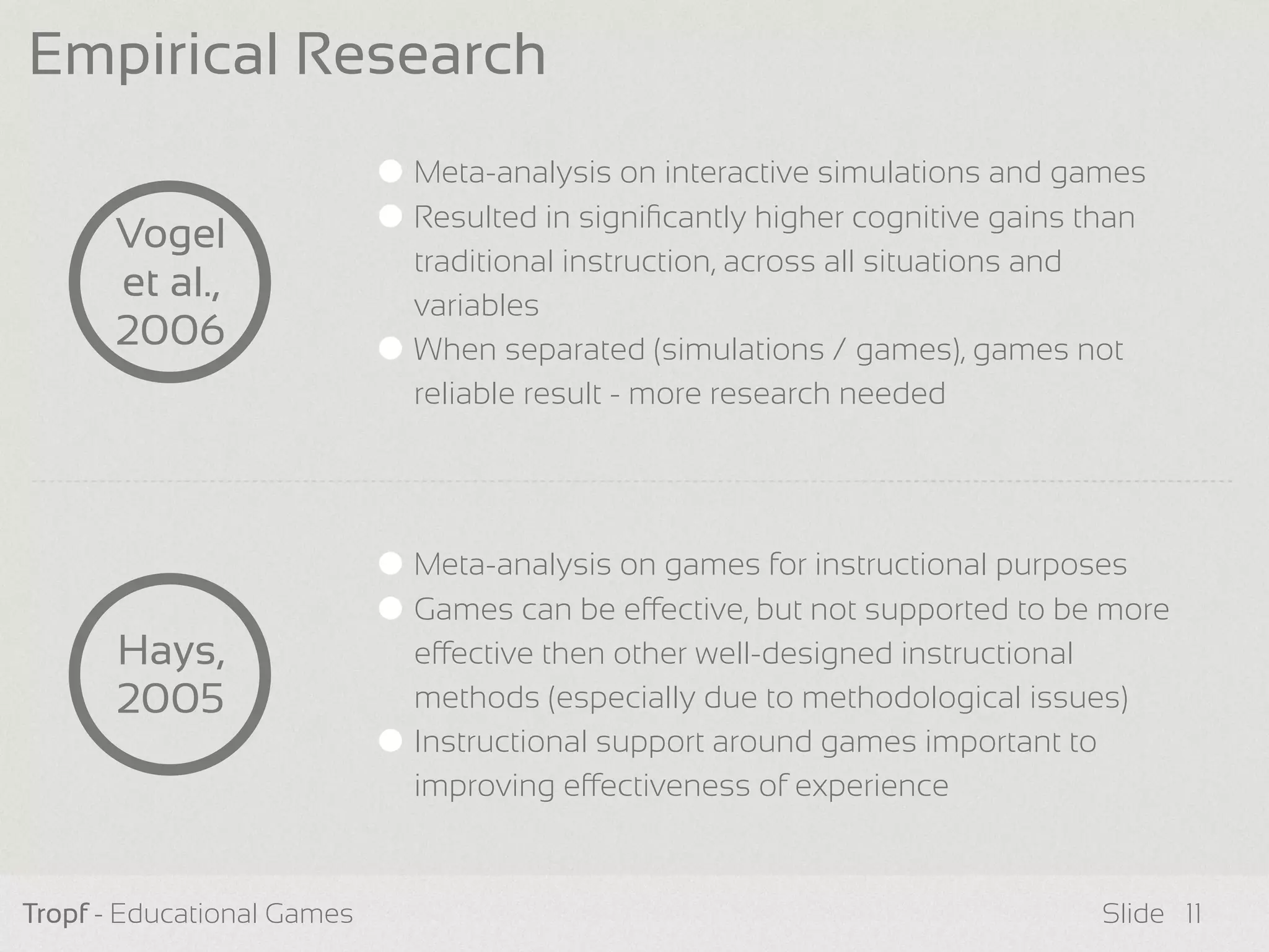 Tropf - Educational Games Slide
Meta-analysis on interactive simulations and games
Resulted in signiﬁcantly higher cognitive gains than
traditional instruction, across all situations and
variables
When separated (simulations / games), games not
reliable result - more research needed
Empirical Research
Vogel
et al.,
2006
Hays,
2005
11
Meta-analysis on games for instructional purposes
Games can be eective, but not supported to be more
eective then other well-designed instructional
methods (especially due to methodological issues)
Instructional support around games important to
improving eectiveness of experience
 