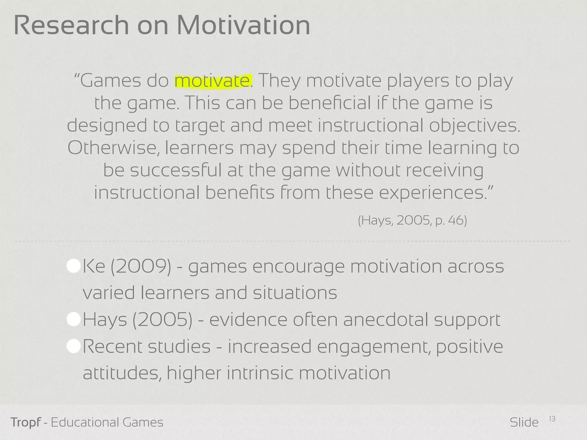 “Games do motivate. They motivate players to play
the game. This can be beneﬁcial if the game is
designed to target and meet instructional objectives.
Otherwise, learners may spend their time learning to
be successful at the game without receiving
instructional beneﬁts from these experiences.”
Tropf - Educational Games Slide
Research on Motivation
Ke (2009) - games encourage motivation across
varied learners and situations
Hays (2005) - evidence often anecdotal support
Recent studies - increased engagement, positive
attitudes, higher intrinsic motivation
13
(Hays, 2005, p. 46)
 