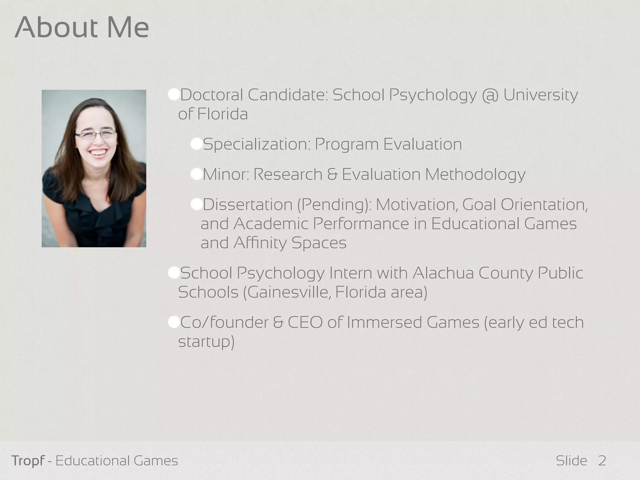 Tropf - Educational Games Slide
About Me
2
Doctoral Candidate: School Psychology @ University
of Florida
Specialization: Program Evaluation
Minor: Research & Evaluation Methodology
Dissertation (Pending): Motivation, Goal Orientation,
and Academic Performance in Educational Games
and Anity Spaces
School Psychology Intern with Alachua County Public
Schools (Gainesville, Florida area)
Co/founder & CEO of Immersed Games (early ed tech
startup)
 