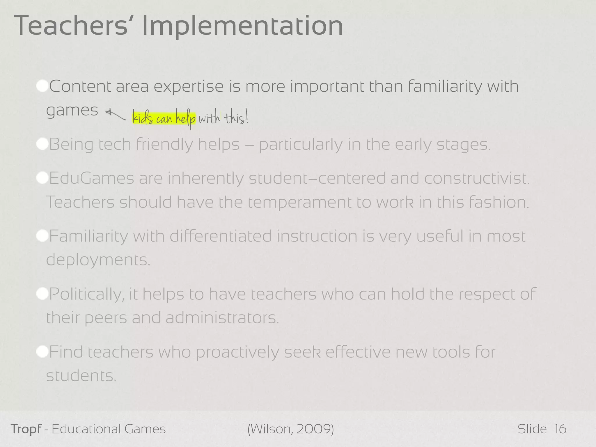 kids can help with this!
Content area expertise is more important than familiarity with
games
Being tech friendly helps – particularly in the early stages.
EduGames are inherently student–centered and constructivist.
Teachers should have the temperament to work in this fashion.
Familiarity with dierentiated instruction is very useful in most
deployments.
Politically, it helps to have teachers who can hold the respect of
their peers and administrators.
Find teachers who proactively seek eective new tools for
students.
Tropf - Educational Games Slide
Teachers’ Implementation
16(Wilson, 2009)
 