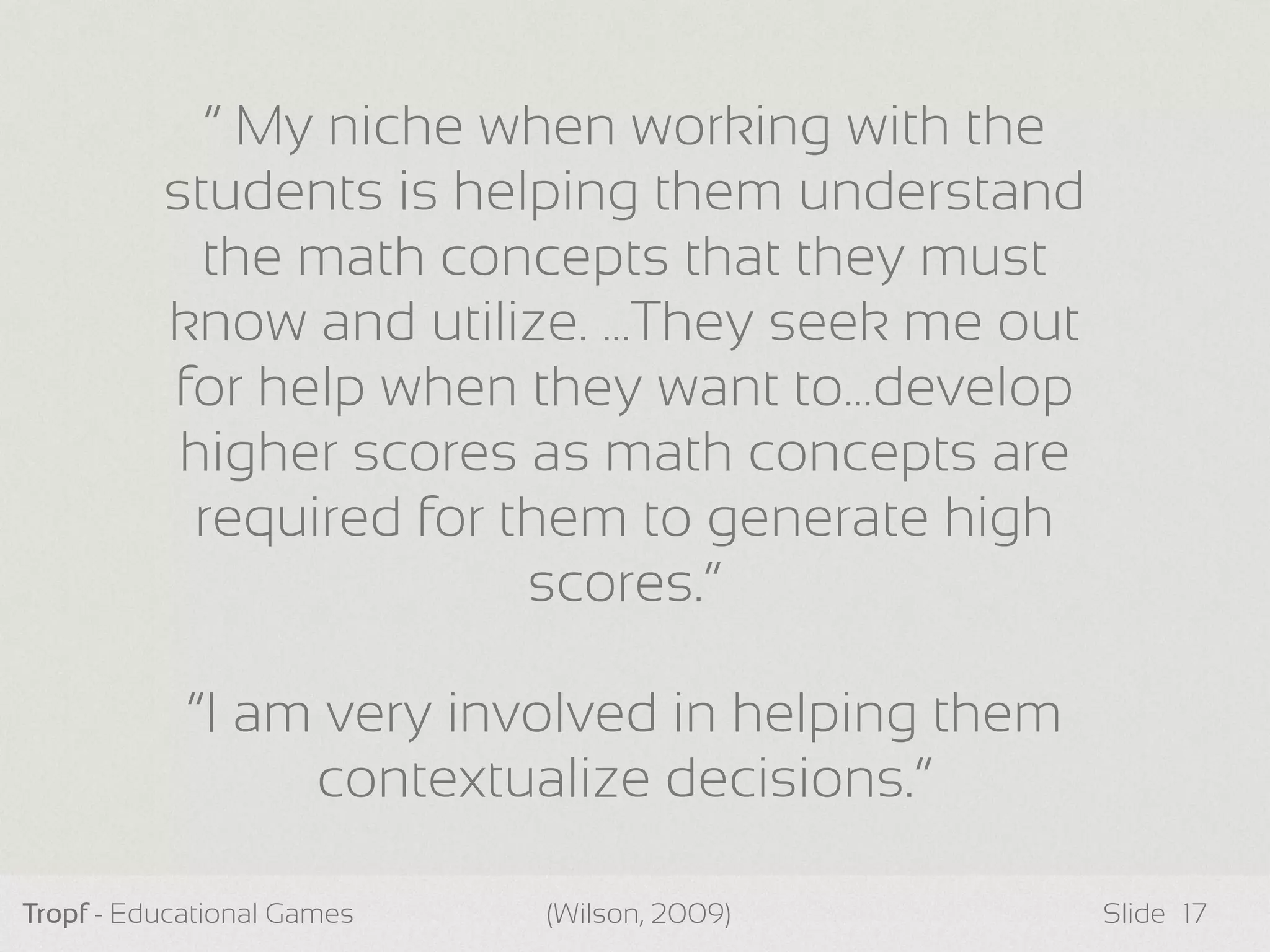 Tropf - Educational Games Slide 17
“ My niche when working with the
students is helping them understand
the math concepts that they must
know and utilize. …They seek me out
for help when they want to…develop
higher scores as math concepts are
required for them to generate high
scores.”
“I am very involved in helping them
contextualize decisions.”
(Wilson, 2009)
 