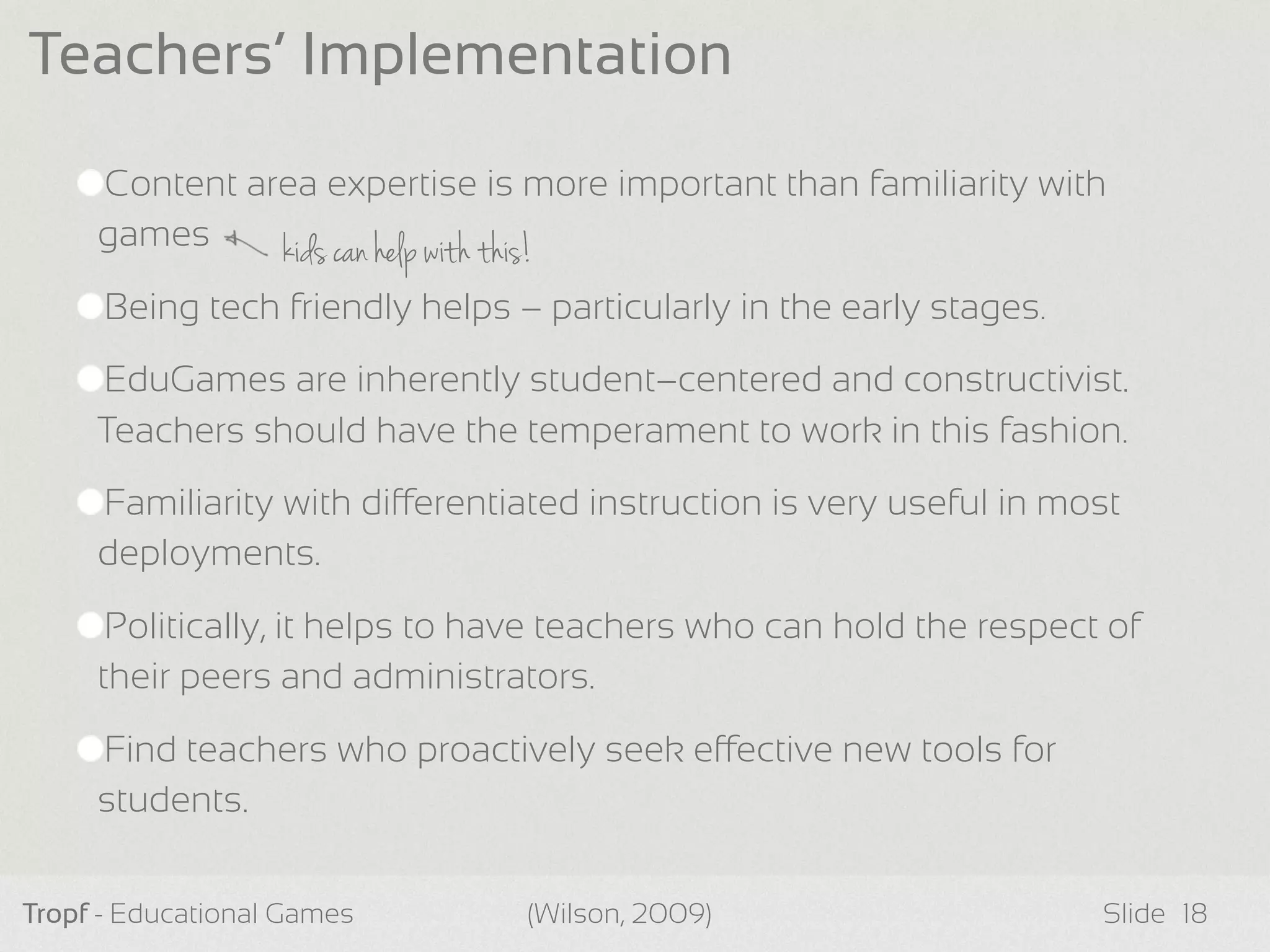 kids can help with this!
Content area expertise is more important than familiarity with
games
Being tech friendly helps – particularly in the early stages.
EduGames are inherently student–centered and constructivist.
Teachers should have the temperament to work in this fashion.
Familiarity with dierentiated instruction is very useful in most
deployments.
Politically, it helps to have teachers who can hold the respect of
their peers and administrators.
Find teachers who proactively seek eective new tools for
students.
Tropf - Educational Games Slide
Teachers’ Implementation
18(Wilson, 2009)
 