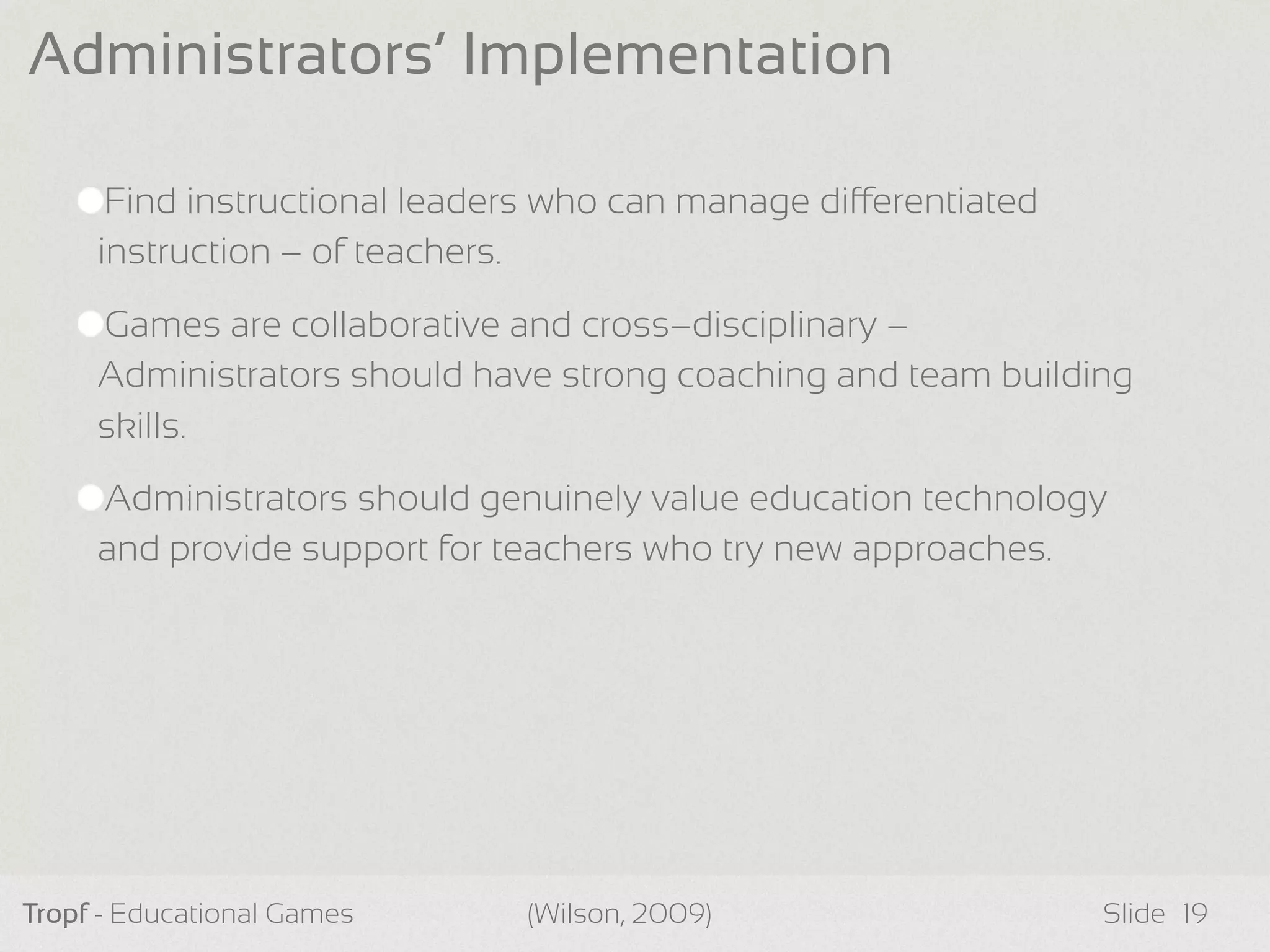 Find instructional leaders who can manage dierentiated
instruction – of teachers.
Games are collaborative and cross–disciplinary –
Administrators should have strong coaching and team building
skills.
Administrators should genuinely value education technology
and provide support for teachers who try new approaches.
Tropf - Educational Games Slide
Administrators’ Implementation
19(Wilson, 2009)
 