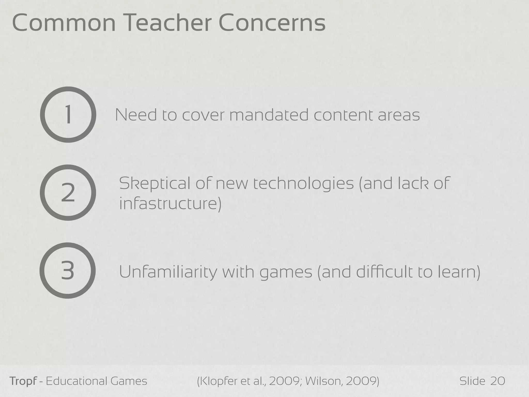 Tropf - Educational Games Slide
Common Teacher Concerns
20(Klopfer et al., 2009; Wilson, 2009)
1 Need to cover mandated content areas
2 Skeptical of new technologies (and lack of
infastructure)
3 Unfamiliarity with games (and dicult to learn)
 