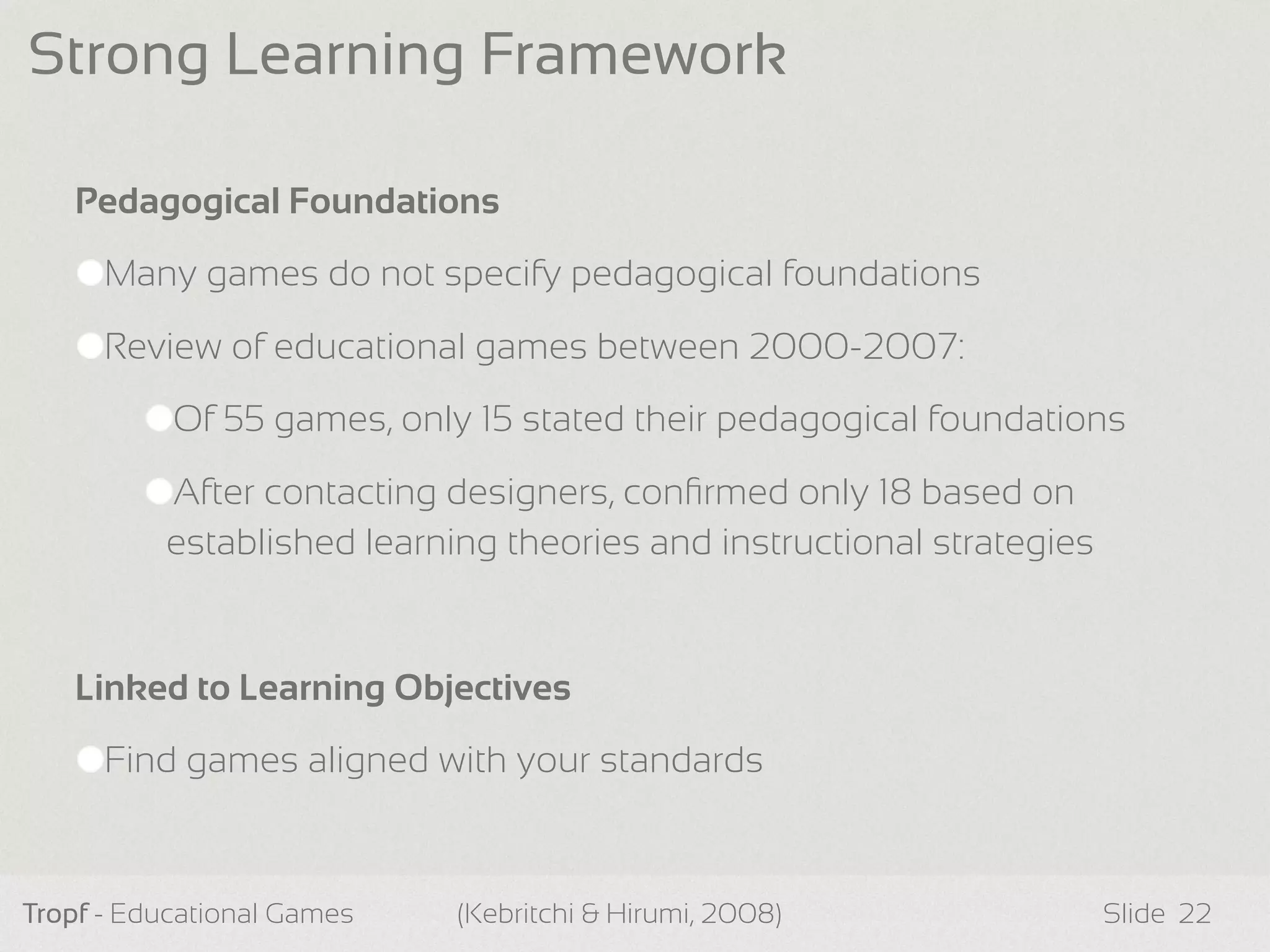 Pedagogical Foundations
Many games do not specify pedagogical foundations
Review of educational games between 2000-2007:
Of 55 games, only 15 stated their pedagogical foundations
After contacting designers, conﬁrmed only 18 based on
established learning theories and instructional strategies
Linked to Learning Objectives
Find games aligned with your standards
Tropf - Educational Games Slide
Strong Learning Framework
22(Kebritchi & Hirumi, 2008)
 