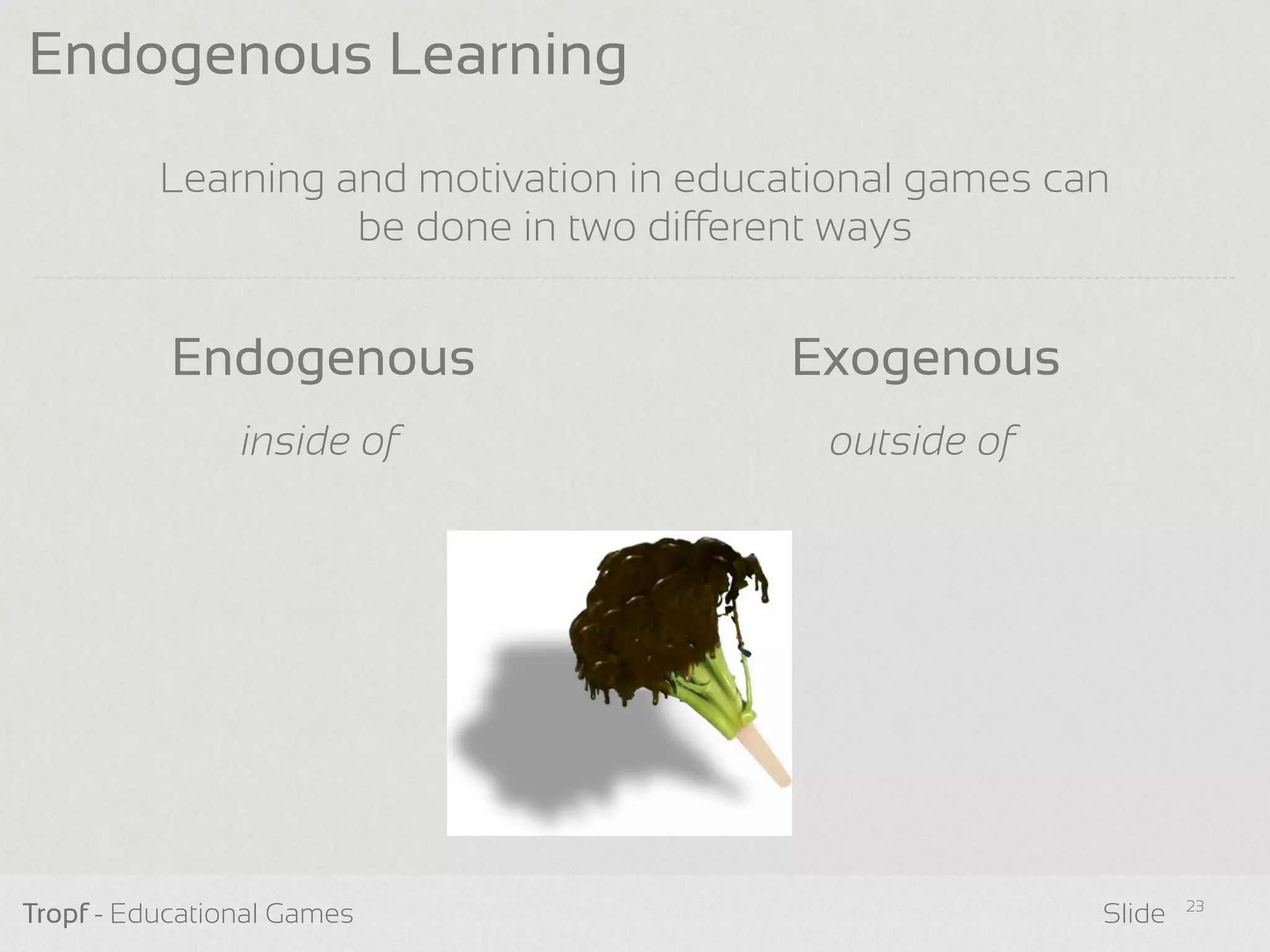 Learning and motivation in educational games can
be done in two dierent ways
Tropf - Educational Games Slide
Endogenous Learning
23
Endogenous Exogenous
inside of outside of
 