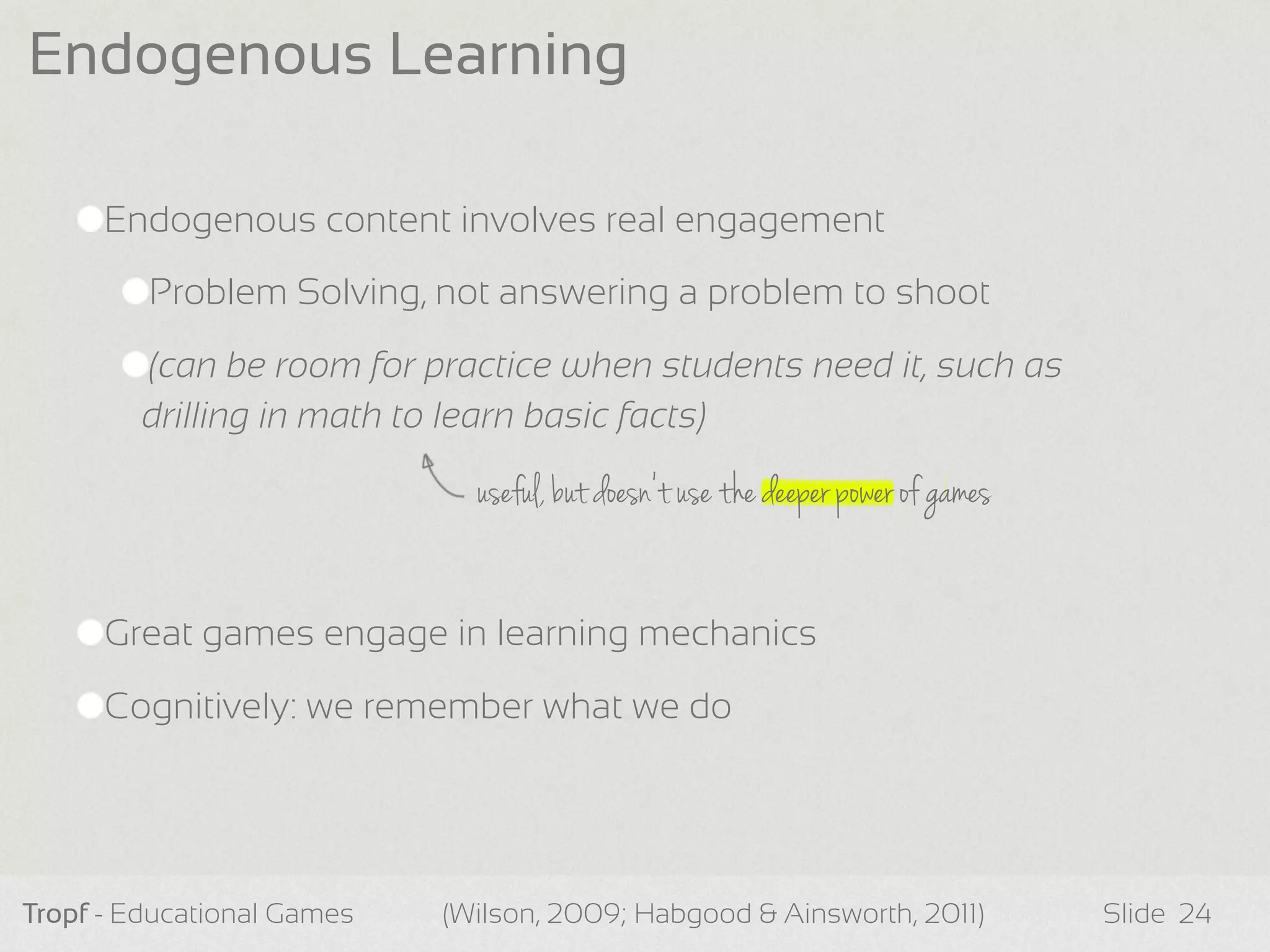 Endogenous content involves real engagement
Problem Solving, not answering a problem to shoot
(can be room for practice when students need it, such as
drilling in math to learn basic facts)
Great games engage in learning mechanics
Cognitively: we remember what we do
Tropf - Educational Games Slide
Endogenous Learning
24(Wilson, 2009; Habgood & Ainsworth, 2011)
useful, but doesn’t use the deeper power of games
 