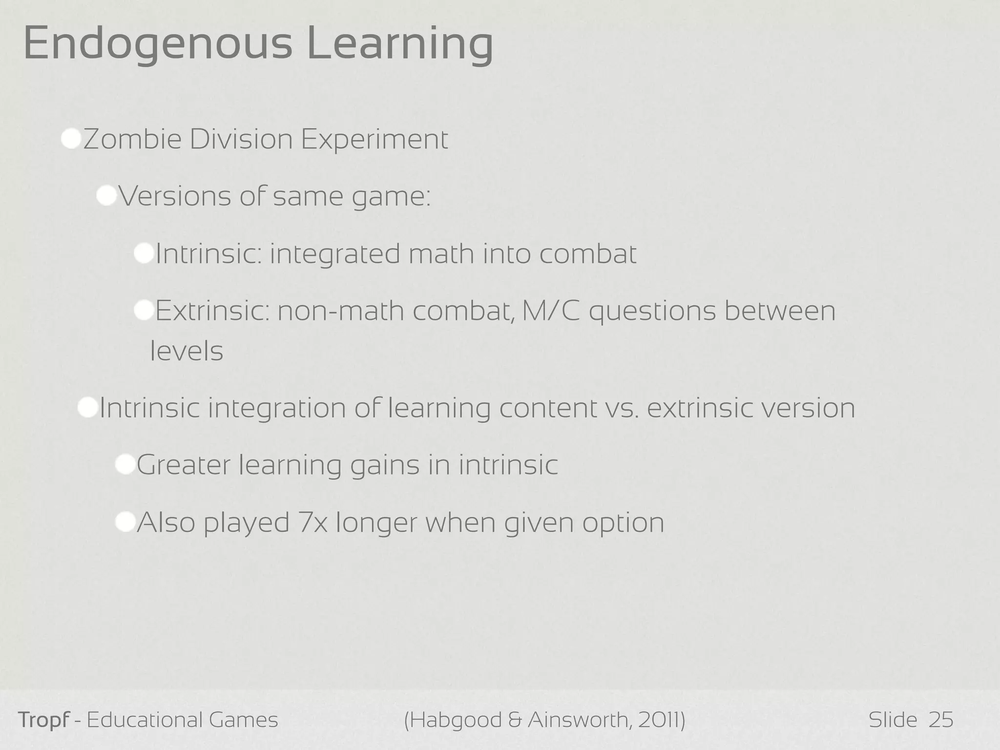Zombie Division Experiment
Versions of same game:
Intrinsic: integrated math into combat
Extrinsic: non-math combat, M/C questions between
levels
Intrinsic integration of learning content vs. extrinsic version
Greater learning gains in intrinsic
Also played 7x longer when given option
Tropf - Educational Games Slide
Endogenous Learning
25(Habgood & Ainsworth, 2011)
 