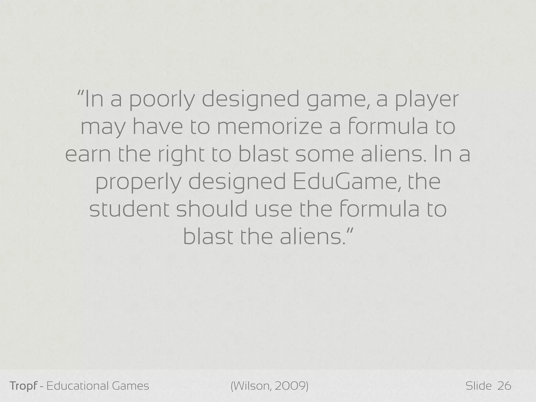Tropf - Educational Games Slide 26
“In a poorly designed game, a player
may have to memorize a formula to
earn the right to blast some aliens. In a
properly designed EduGame, the
student should use the formula to
blast the aliens.”
(Wilson, 2009)
 
