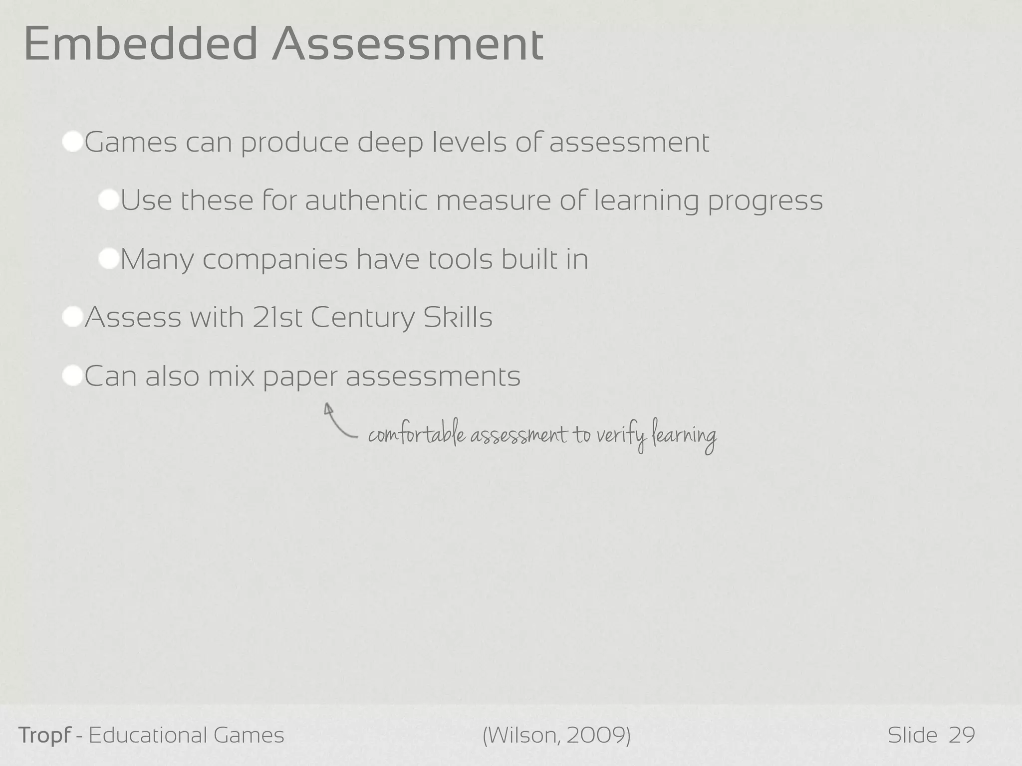 Games can produce deep levels of assessment
Use these for authentic measure of learning progress
Many companies have tools built in
Assess with 21st Century Skills
Can also mix paper assessments
Tropf - Educational Games Slide
Embedded Assessment
29(Wilson, 2009)
comfortable assessment to verify learning
 