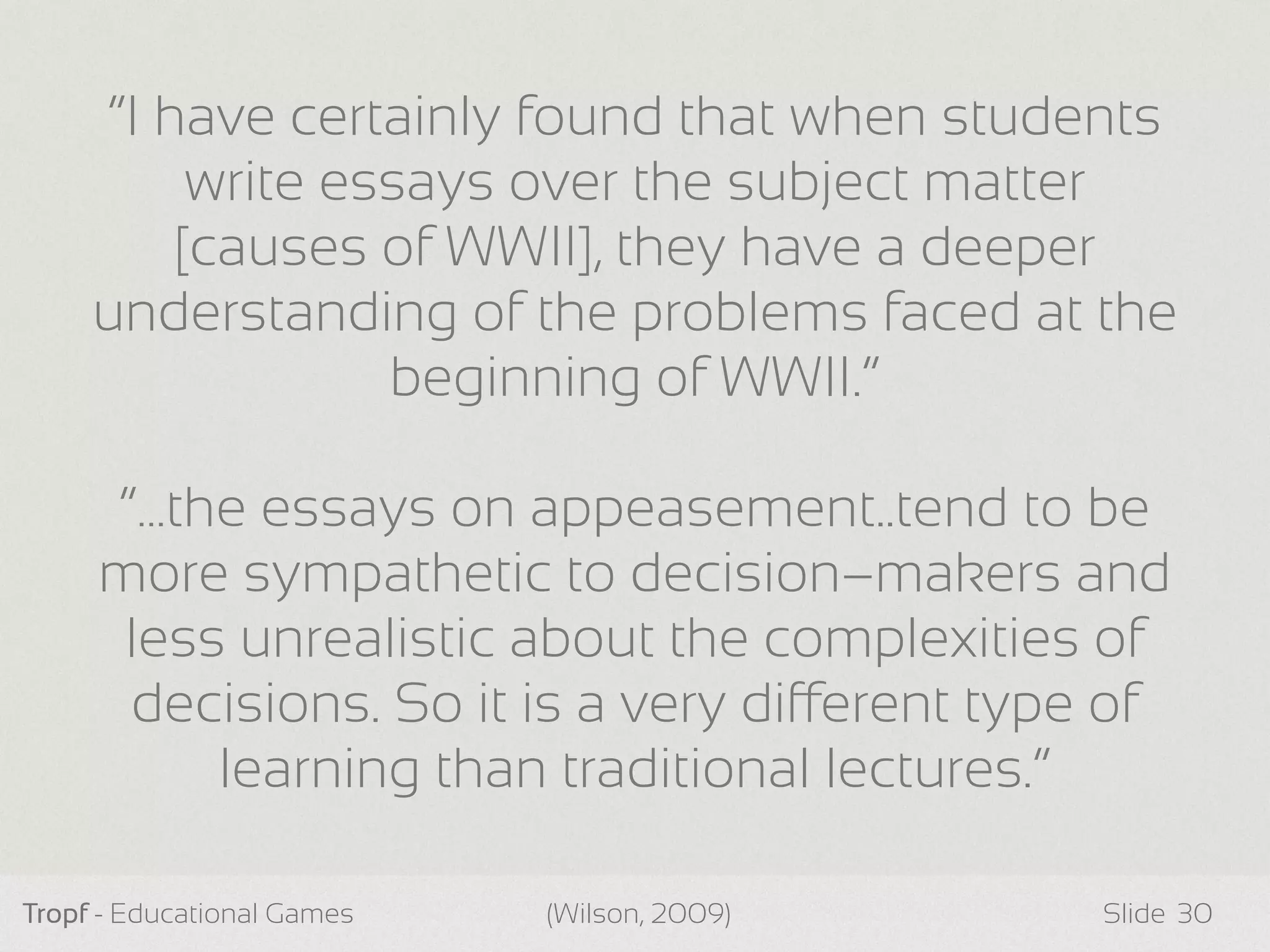 Tropf - Educational Games Slide 30
“I have certainly found that when students
write essays over the subject matter
[causes of WWII], they have a deeper
understanding of the problems faced at the
beginning of WWII.”
“…the essays on appeasement..tend to be
more sympathetic to decision–makers and
less unrealistic about the complexities of
decisions. So it is a very dierent type of
learning than traditional lectures.”
(Wilson, 2009)
 