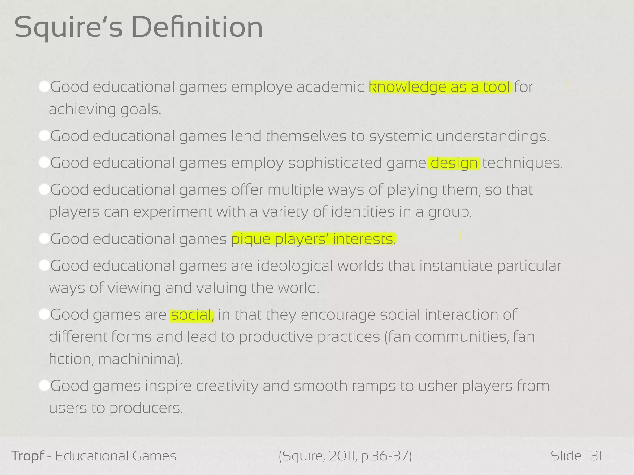 Good educational games employe academic knowledge as a tool for
achieving goals.
Good educational games lend themselves to systemic understandings.
Good educational games employ sophisticated game design techniques.
Good educational games oer multiple ways of playing them, so that
players can experiment with a variety of identities in a group.
Good educational games pique players’ interests.
Good educational games are ideological worlds that instantiate particular
ways of viewing and valuing the world.
Good games are social, in that they encourage social interaction of
dierent forms and lead to productive practices (fan communities, fan
ﬁction, machinima).
Good games inspire creativity and smooth ramps to usher players from
users to producers.
Tropf - Educational Games Slide
Squire’s Deﬁnition
31(Squire, 2011, p.36-37)
 