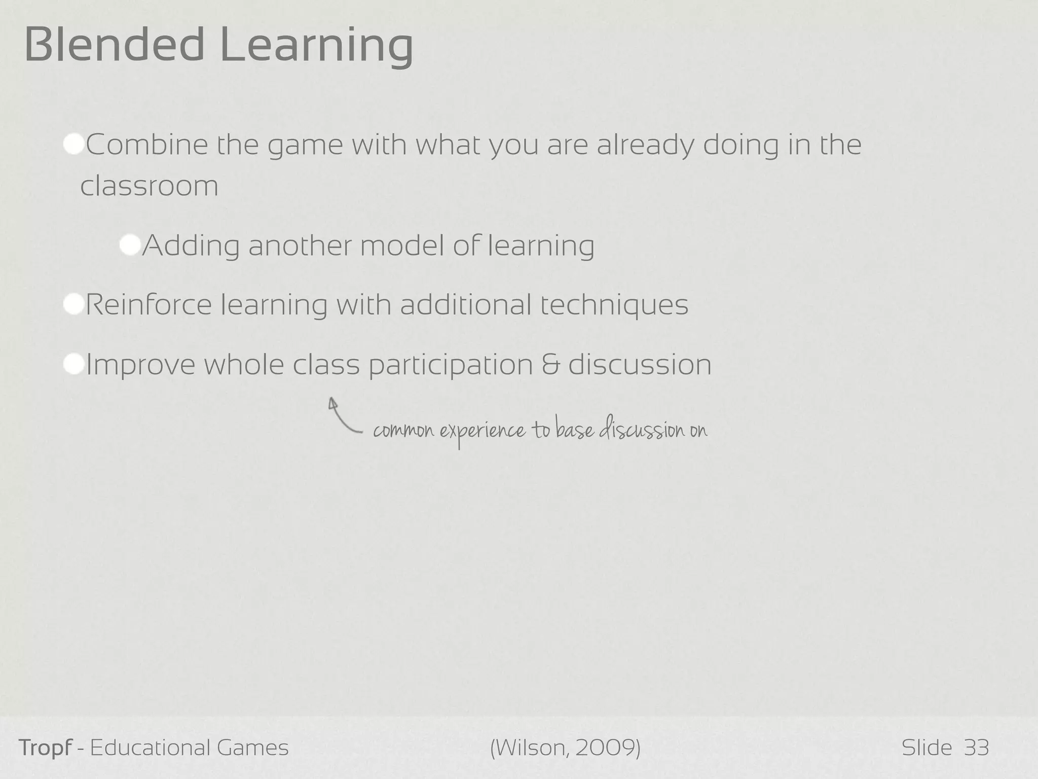 Combine the game with what you are already doing in the
classroom
Adding another model of learning
Reinforce learning with additional techniques
Improve whole class participation & discussion
Tropf - Educational Games Slide
Blended Learning
33(Wilson, 2009)
common experience to base discussion on
 