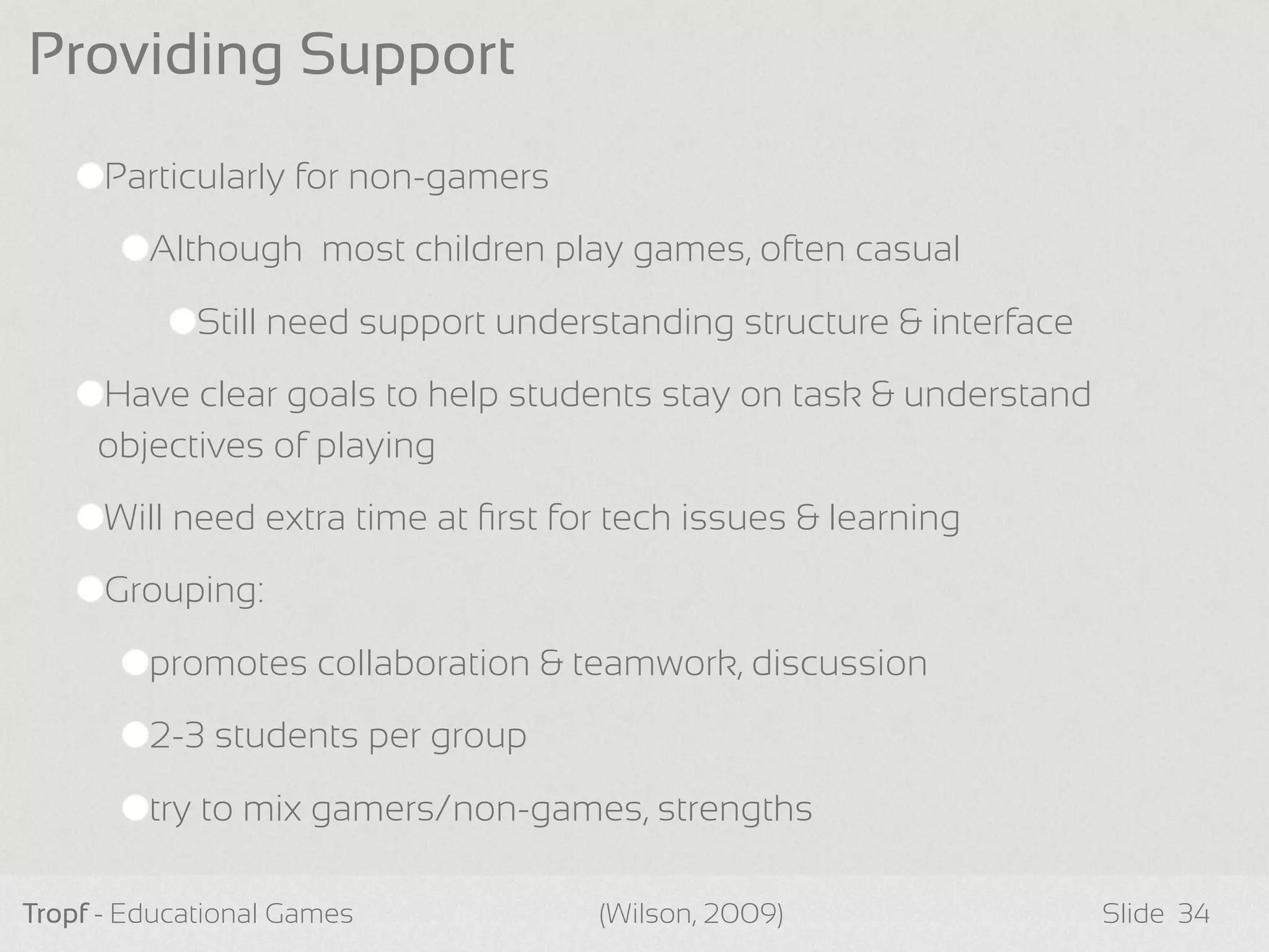 Particularly for non-gamers
Although most children play games, often casual
Still need support understanding structure & interface
Have clear goals to help students stay on task & understand
objectives of playing
Will need extra time at ﬁrst for tech issues & learning
Grouping:
promotes collaboration & teamwork, discussion
2-3 students per group
try to mix gamers/non-games, strengths
Tropf - Educational Games Slide
Providing Support
34(Wilson, 2009)
 