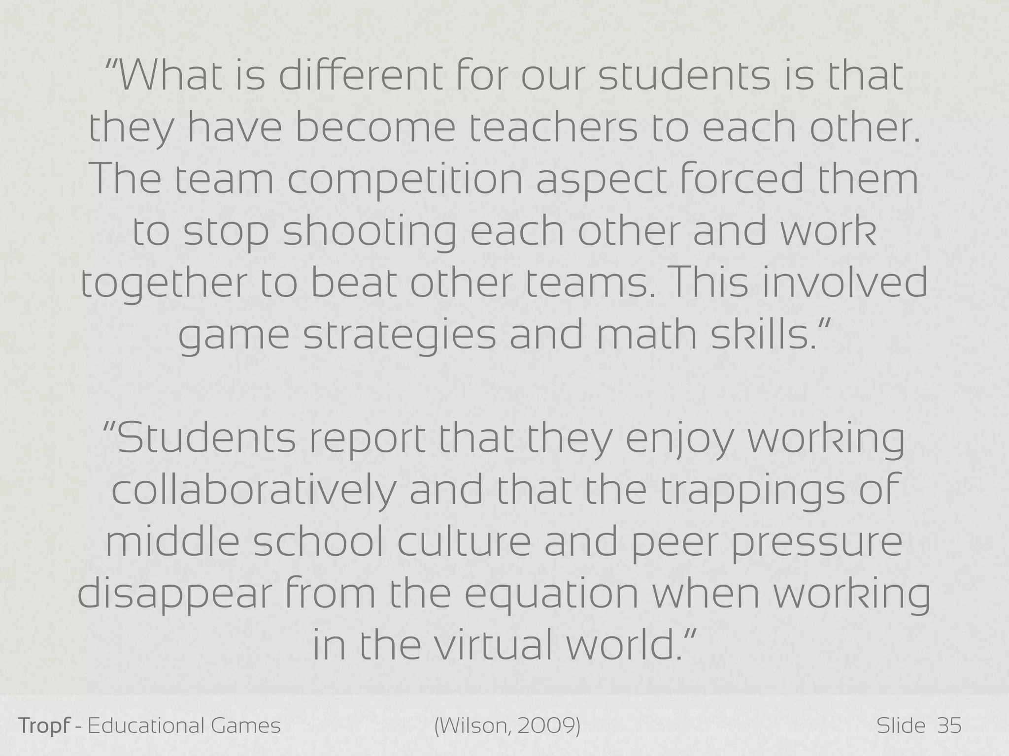 Tropf - Educational Games Slide 35
“What is dierent for our students is that
they have become teachers to each other.
The team competition aspect forced them
to stop shooting each other and work
together to beat other teams. This involved
game strategies and math skills.”
“Students report that they enjoy working
collaboratively and that the trappings of
middle school culture and peer pressure
disappear from the equation when working
in the virtual world.”
(Wilson, 2009)
 