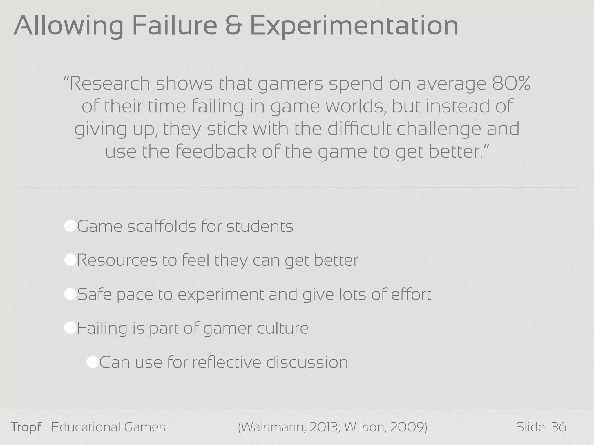 Game scaolds for students
Resources to feel they can get better
Safe pace to experiment and give lots of eort
Failing is part of gamer culture
Can use for reﬂective discussion
Tropf - Educational Games Slide
Allowing Failure & Experimentation
36(Waismann, 2013; Wilson, 2009)
“Research shows that gamers spend on average 80%
of their time failing in game worlds, but instead of
giving up, they stick with the dicult challenge and
use the feedback of the game to get better.”
 