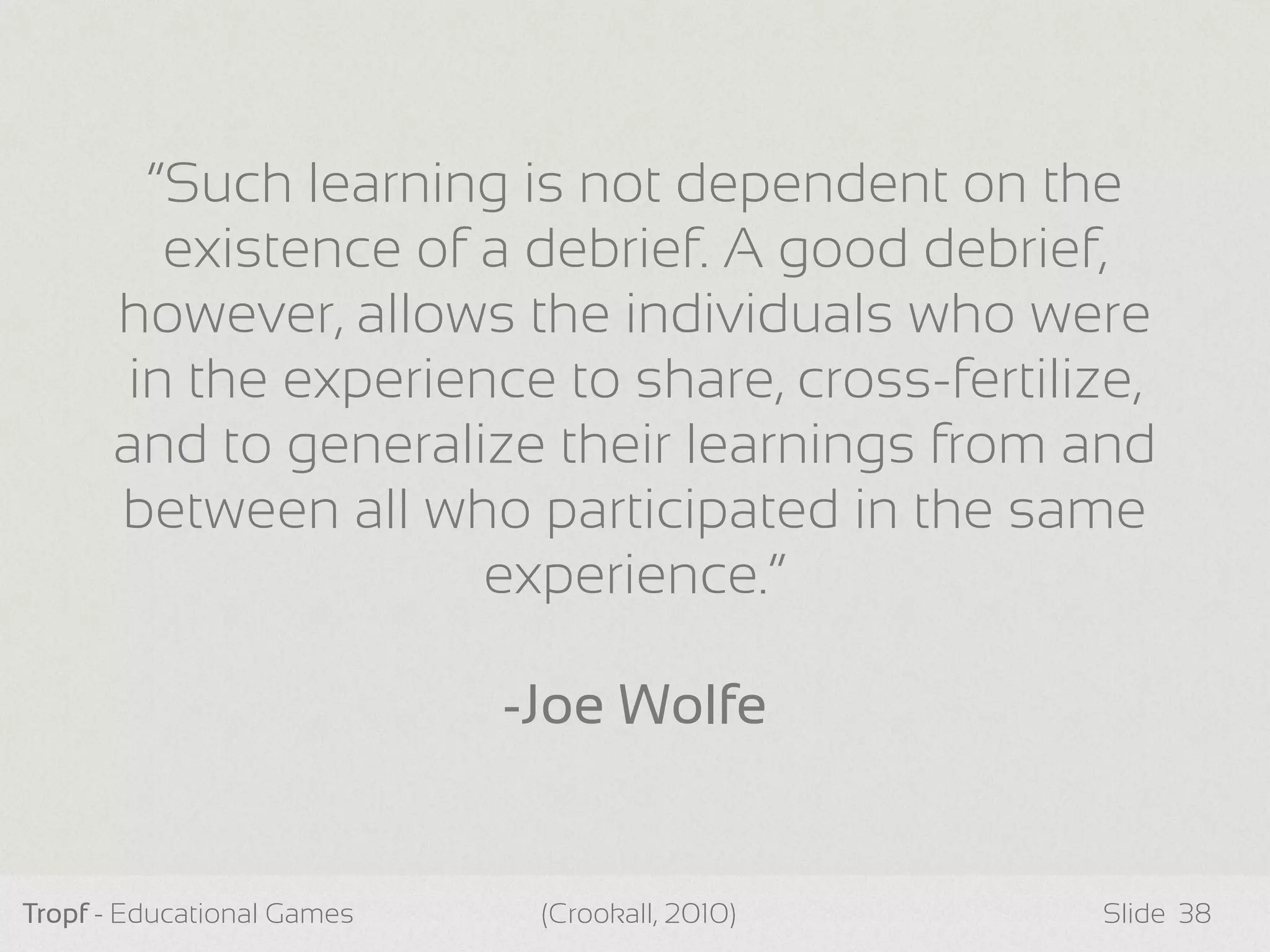 Tropf - Educational Games Slide 38
“Such learning is not dependent on the
existence of a debrief. A good debrief,
however, allows the individuals who were
in the experience to share, cross-fertilize,
and to generalize their learnings from and
between all who participated in the same
experience.”
-Joe Wolfe
(Crookall, 2010)
 