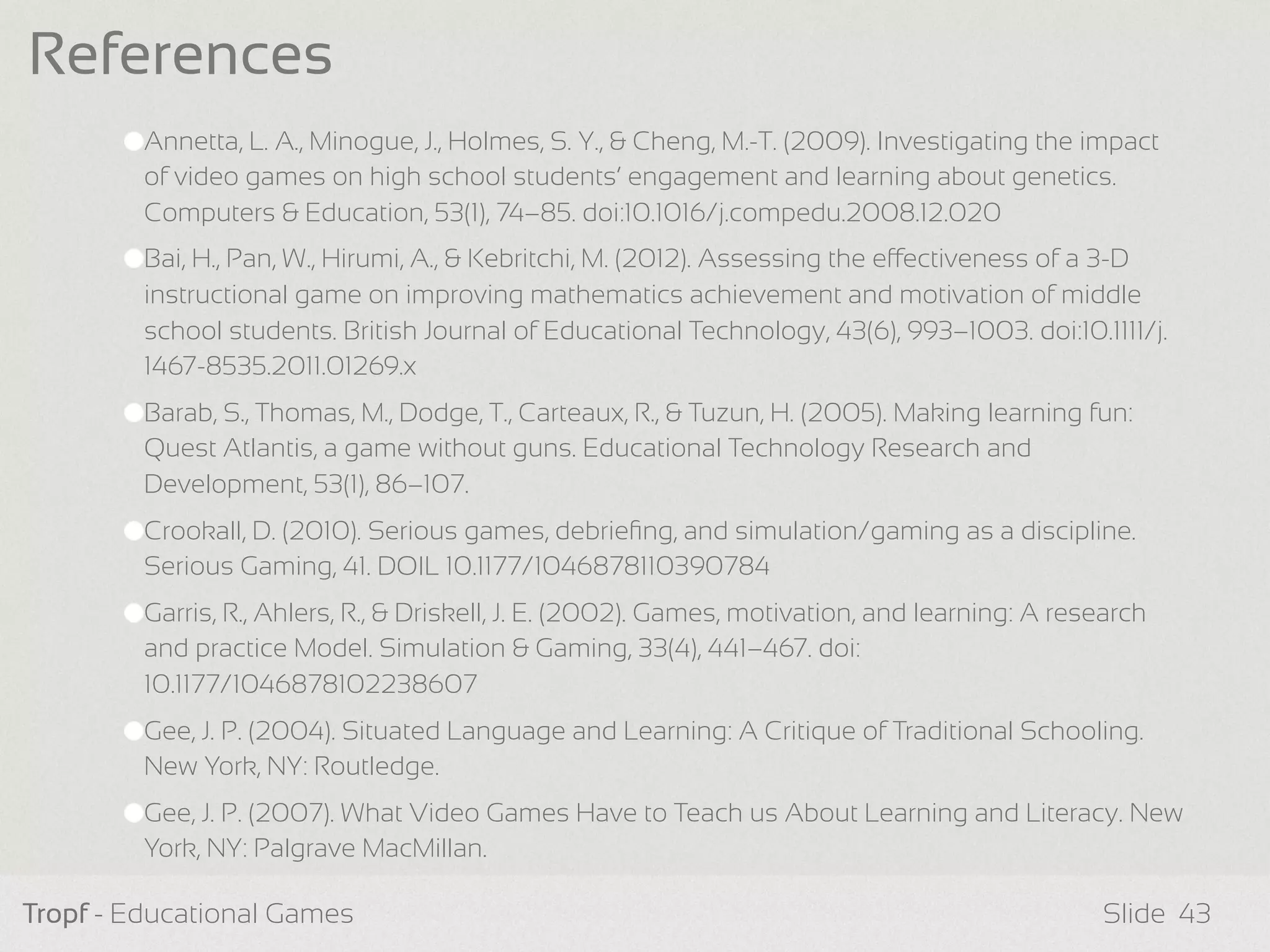 Annetta, L. A., Minogue, J., Holmes, S. Y., & Cheng, M.-T. (2009). Investigating the impact
of video games on high school students’ engagement and learning about genetics.
Computers & Education, 53(1), 74–85. doi:10.1016/j.compedu.2008.12.020
Bai, H., Pan, W., Hirumi, A., & Kebritchi, M. (2012). Assessing the eectiveness of a 3-D
instructional game on improving mathematics achievement and motivation of middle
school students. British Journal of Educational Technology, 43(6), 993–1003. doi:10.1111/j.
1467-8535.2011.01269.x
Barab, S., Thomas, M., Dodge, T., Carteaux, R., & Tuzun, H. (2005). Making learning fun:
Quest Atlantis, a game without guns. Educational Technology Research and
Development, 53(1), 86–107.
Crookall, D. (2010). Serious games, debrieﬁng, and simulation/gaming as a discipline.
Serious Gaming, 41. DOIL 10.1177/1046878110390784
Garris, R., Ahlers, R., & Driskell, J. E. (2002). Games, motivation, and learning: A research
and practice Model. Simulation & Gaming, 33(4), 441–467. doi:
10.1177/1046878102238607
Gee, J. P. (2004). Situated Language and Learning: A Critique of Traditional Schooling.
New York, NY: Routledge.
Gee, J. P. (2007). What Video Games Have to Teach us About Learning and Literacy. New
York, NY: Palgrave MacMillan.
Tropf - Educational Games Slide
References
43
 