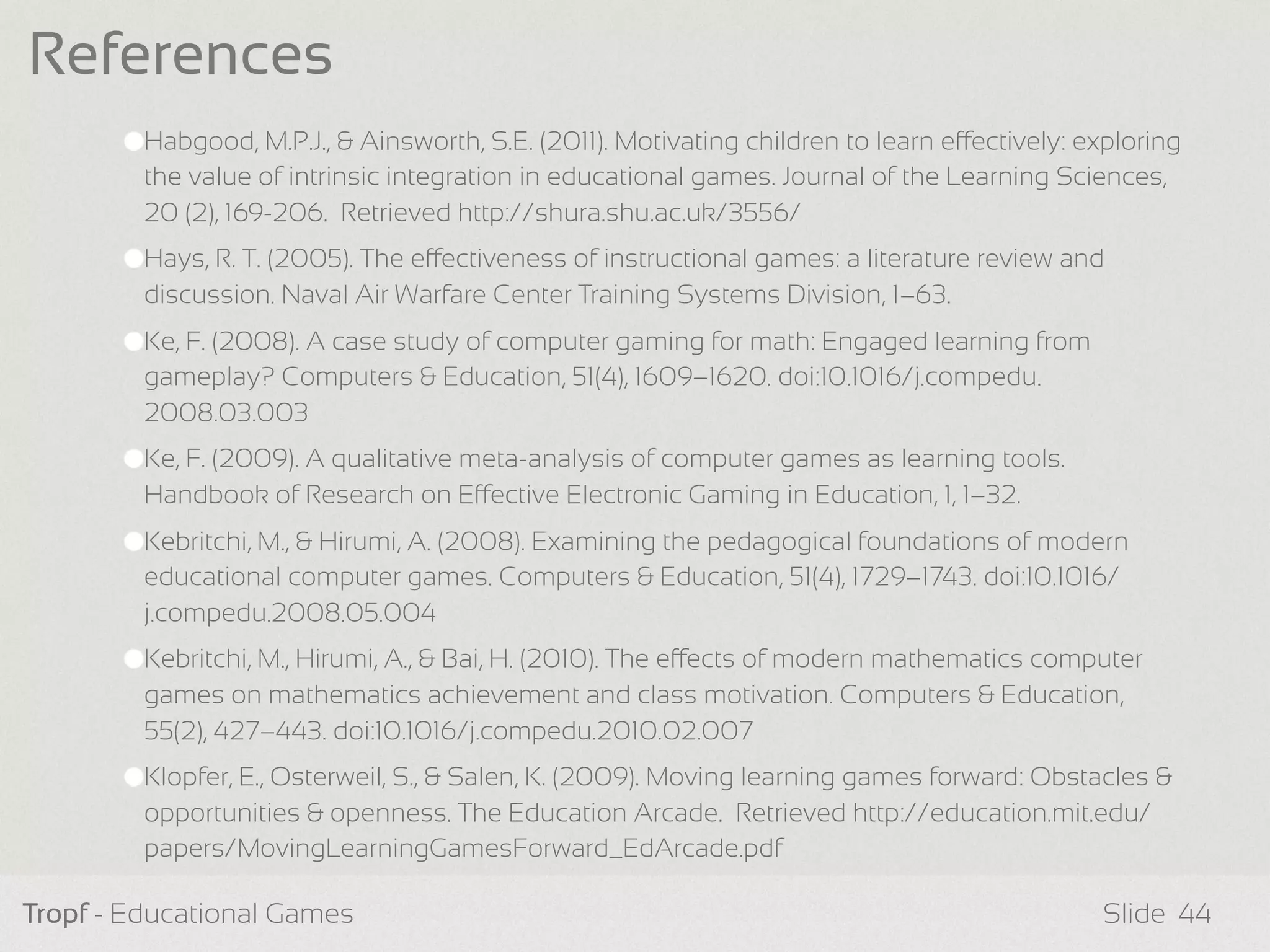 Habgood, M.P.J., & Ainsworth, S.E. (2011). Motivating children to learn eectively: exploring
the value of intrinsic integration in educational games. Journal of the Learning Sciences,
20 (2), 169-206. Retrieved http://shura.shu.ac.uk/3556/
Hays, R. T. (2005). The eectiveness of instructional games: a literature review and
discussion. Naval Air Warfare Center Training Systems Division, 1–63.
Ke, F. (2008). A case study of computer gaming for math: Engaged learning from
gameplay? Computers & Education, 51(4), 1609–1620. doi:10.1016/j.compedu.
2008.03.003
Ke, F. (2009). A qualitative meta-analysis of computer games as learning tools.
Handbook of Research on Eective Electronic Gaming in Education, 1, 1–32.
Kebritchi, M., & Hirumi, A. (2008). Examining the pedagogical foundations of modern
educational computer games. Computers & Education, 51(4), 1729–1743. doi:10.1016/
j.compedu.2008.05.004
Kebritchi, M., Hirumi, A., & Bai, H. (2010). The eects of modern mathematics computer
games on mathematics achievement and class motivation. Computers & Education,
55(2), 427–443. doi:10.1016/j.compedu.2010.02.007
Klopfer, E., Osterweil, S., & Salen, K. (2009). Moving learning games forward: Obstacles &
opportunities & openness. The Education Arcade. Retrieved http://education.mit.edu/
papers/MovingLearningGamesForward_EdArcade.pdf
Tropf - Educational Games Slide
References
44
 