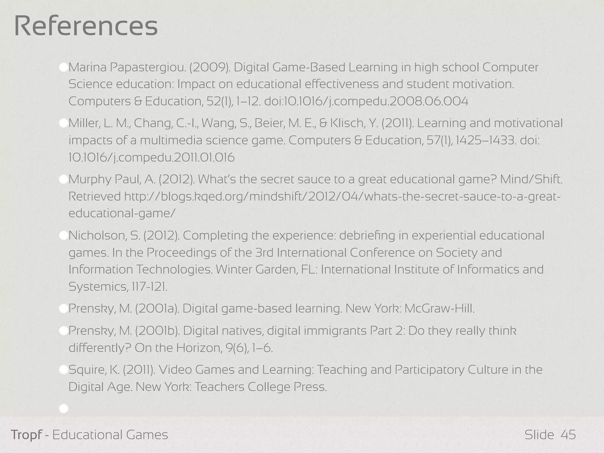 Marina Papastergiou. (2009). Digital Game-Based Learning in high school Computer
Science education: Impact on educational eectiveness and student motivation.
Computers & Education, 52(1), 1–12. doi:10.1016/j.compedu.2008.06.004
Miller, L. M., Chang, C.-I., Wang, S., Beier, M. E., & Klisch, Y. (2011). Learning and motivational
impacts of a multimedia science game. Computers & Education, 57(1), 1425–1433. doi:
10.1016/j.compedu.2011.01.016
Murphy Paul, A. (2012). What’s the secret sauce to a great educational game? Mind/Shift.
Retrieved http://blogs.kqed.org/mindshift/2012/04/whats-the-secret-sauce-to-a-great-
educational-game/
Nicholson, S. (2012). Completing the experience: debrieﬁng in experiential educational
games. In the Proceedings of the 3rd International Conference on Society and
Information Technologies. Winter Garden, FL: International Institute of Informatics and
Systemics, 117-121.
Prensky, M. (2001a). Digital game-based learning. New York: McGraw-Hill.
Prensky, M. (2001b). Digital natives, digital immigrants Part 2: Do they really think
dierently? On the Horizon, 9(6), 1–6.
Squire, K. (2011). Video Games and Learning: Teaching and Participatory Culture in the
Digital Age. New York: Teachers College Press.
Tropf - Educational Games Slide
References
45
 