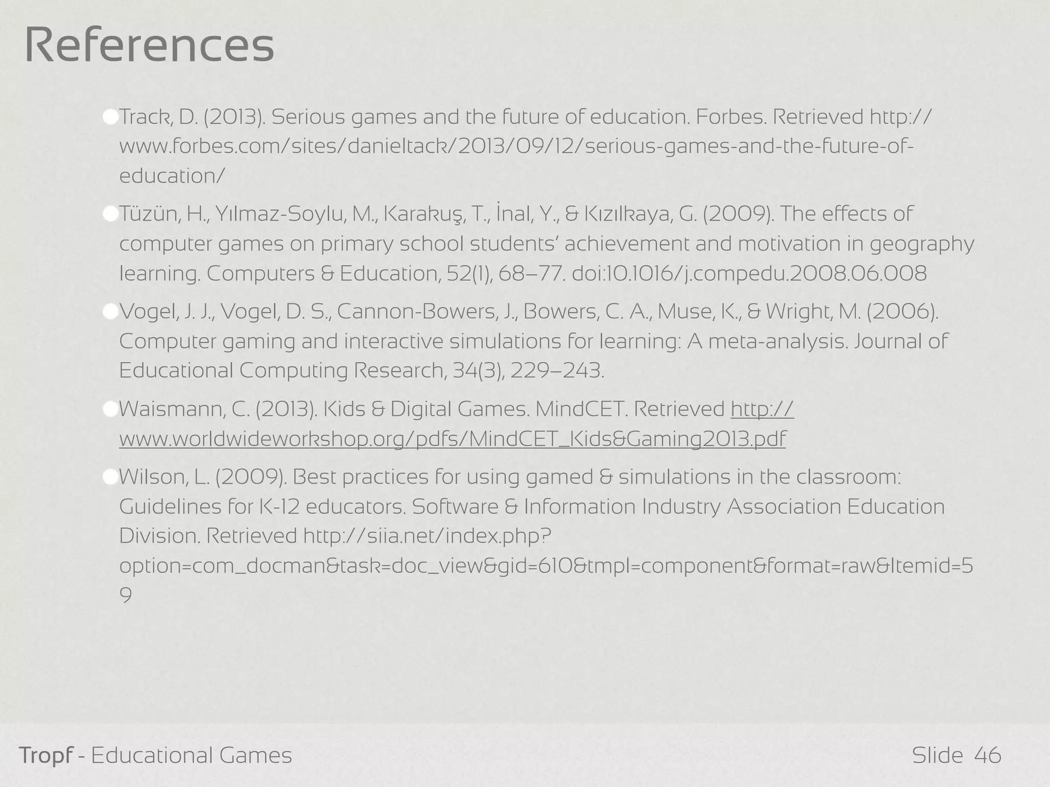 Track, D. (2013). Serious games and the future of education. Forbes. Retrieved http://
www.forbes.com/sites/danieltack/2013/09/12/serious-games-and-the-future-of-
education/
Tüzün, H., Yılmaz-Soylu, M., Karakuş, T., İnal, Y., & Kızılkaya, G. (2009). The eects of
computer games on primary school students’ achievement and motivation in geography
learning. Computers & Education, 52(1), 68–77. doi:10.1016/j.compedu.2008.06.008
Vogel, J. J., Vogel, D. S., Cannon-Bowers, J., Bowers, C. A., Muse, K., & Wright, M. (2006).
Computer gaming and interactive simulations for learning: A meta-analysis. Journal of
Educational Computing Research, 34(3), 229–243.
Waismann, C. (2013). Kids & Digital Games. MindCET. Retrieved http://
www.worldwideworkshop.org/pdfs/MindCET_Kids&Gaming2013.pdf
Wilson, L. (2009). Best practices for using gamed & simulations in the classroom:
Guidelines for K-12 educators. Software & Information Industry Association Education
Division. Retrieved http://siia.net/index.php?
option=com_docman&task=doc_view&gid=610&tmpl=component&format=raw&Itemid=5
9
Tropf - Educational Games Slide
References
46
 