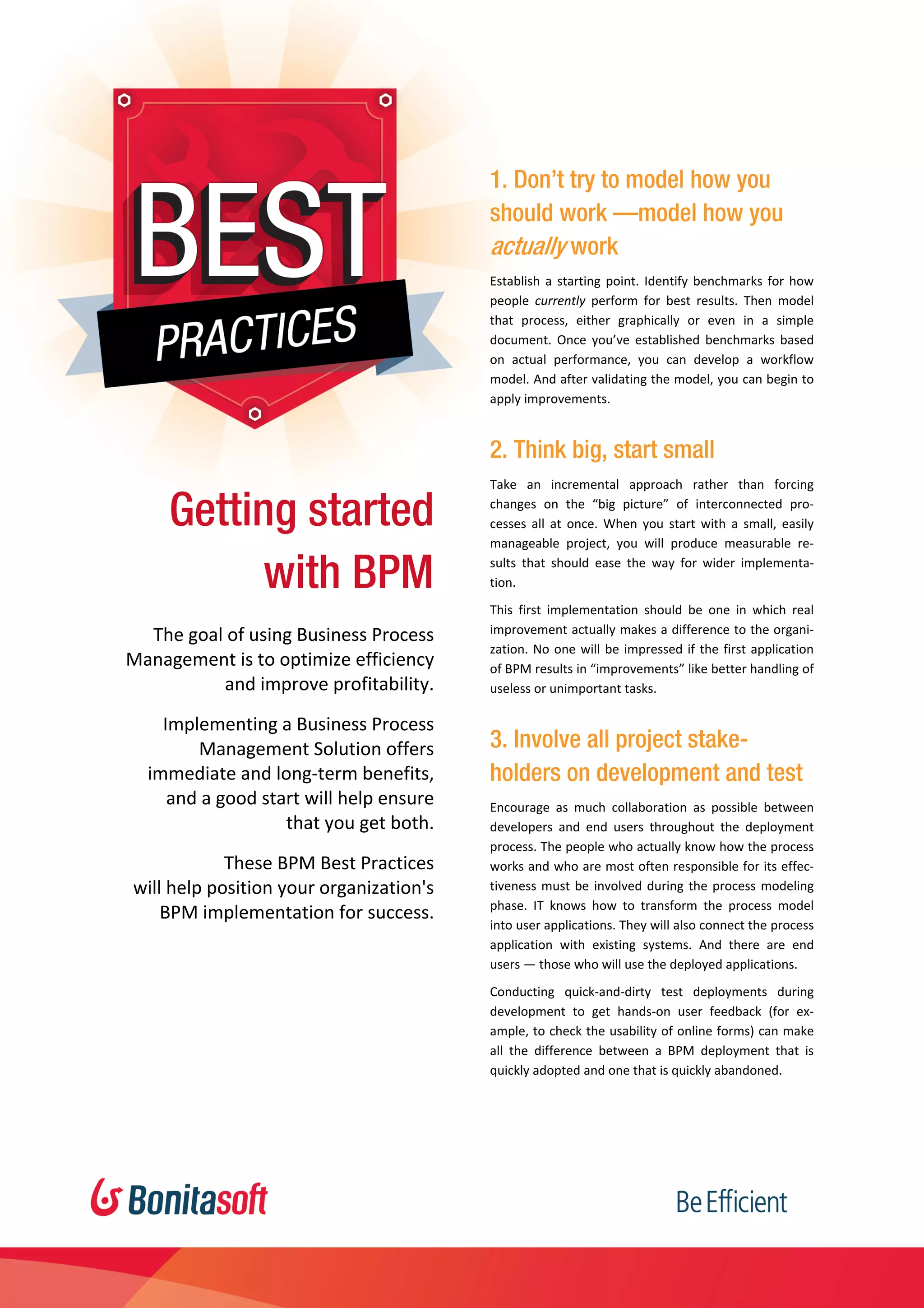  
    [Type text] 
Getting started
with BPM
The goal of using Business Process 
Management is to optimize efficiency 
and improve profitability. 
Implementing a Business Process 
Management Solution offers 
immediate and long‐term benefits,  
and a good start will help ensure  
that you get both. 
These BPM Best Practices  
will help position your organization's  
BPM implementation for success.  
1. Don’t try to model how you
should work —model how you
actually work
Establish a starting point. Identify benchmarks for how 
people  currently  perform  for  best  results.  Then  model 
that  process,  either  graphically  or  even  in  a  simple 
document.  Once  you’ve  established  benchmarks  based 
on  actual  performance,  you  can  develop  a  workflow 
model. And after validating the model, you can begin to 
apply improvements. 
2. Think big, start small
Take  an  incremental  approach  rather  than  forcing 
changes  on  the  “big  picture”  of  interconnected  pro‐
cesses  all  at  once.  When  you  start  with  a  small,  easily 
manageable  project,  you  will  produce  measurable  re‐
sults  that  should  ease  the  way  for  wider  implementa‐
tion. 
This  first  implementation  should  be  one  in  which  real 
improvement actually makes a difference to the organi‐
zation. No one will be impressed if the first application 
of BPM results in “improvements” like better handling of 
useless or unimportant tasks. 
3. Involve all project stake-
holders on development and test
Encourage  as  much  collaboration  as  possible  between 
developers  and  end  users  throughout  the  deployment 
process. The people who actually know how the process 
works and who are most often responsible for its effec‐
tiveness must be involved during the process modeling 
phase.  IT  knows  how  to  transform  the  process  model 
into user applications. They will also connect the process 
application  with  existing  systems.  And  there  are  end 
users — those who will use the deployed applications.  
Conducting  quick‐and‐dirty  test  deployments  during 
development  to  get  hands‐on  user  feedback  (for  ex‐
ample, to check the usability of online forms) can make 
all  the  difference  between  a  BPM  deployment  that  is 
quickly adopted and one that is quickly abandoned. 
 