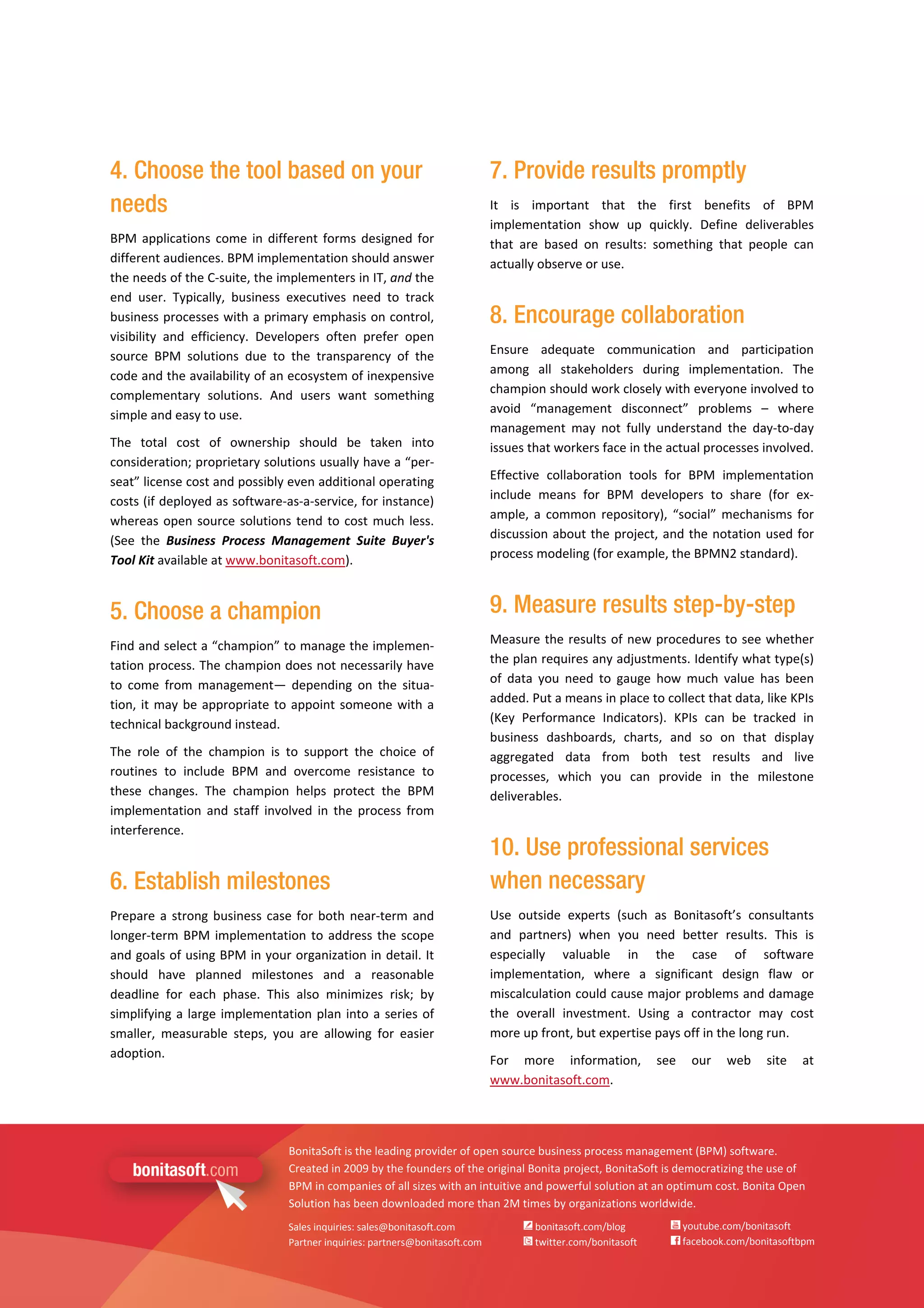  
   
BonitaSoft is the leading provider of open source business process management (BPM) software. 
Created in 2009 by the founders of the original Bonita project, BonitaSoft is democratizing the use of 
BPM in companies of all sizes with an intuitive and powerful solution at an optimum cost. Bonita Open 
Solution has been downloaded more than 2M times by organizations worldwide. 
Sales inquiries: sales@bonitasoft.com 
Partner inquiries: partners@bonitasoft.com 
 bonitasoft.com/blog 
 twitter.com/bonitasoft 
 youtube.com/bonitasoft 
 facebook.com/bonitasoftbpm 
4. Choose the tool based on your
needs
BPM applications come in different forms designed for 
different audiences. BPM implementation should answer 
the needs of the C‐suite, the implementers in IT, and the 
end  user.  Typically,  business  executives  need  to  track 
business processes with a primary emphasis on control, 
visibility  and  efficiency.  Developers  often  prefer  open 
source  BPM  solutions  due  to  the  transparency  of  the 
code and the availability of an ecosystem of inexpensive 
complementary  solutions.  And  users  want  something 
simple and easy to use. 
The  total  cost  of  ownership  should  be  taken  into 
consideration; proprietary solutions usually have a “per‐
seat” license cost and possibly even additional operating 
costs (if deployed as software‐as‐a‐service, for instance) 
whereas open source solutions tend to cost much less. 
(See  the  Business  Process  Management  Suite  Buyer's 
Tool Kit available at www.bonitasoft.com). 
5. Choose a champion
Find and select a “champion” to manage the implemen‐
tation process. The champion does not necessarily have 
to  come  from  management—  depending  on  the  situa‐
tion, it may be appropriate to appoint someone with a 
technical background instead. 
The  role  of  the  champion  is  to  support  the  choice  of 
routines  to  include  BPM  and  overcome  resistance  to 
these  changes.  The  champion  helps  protect  the  BPM 
implementation  and  staff  involved  in  the  process  from 
interference. 
6. Establish milestones
Prepare a strong business case for both near‐term and 
longer‐term BPM implementation to address the scope 
and goals of using BPM in your organization in detail. It 
should  have  planned  milestones  and  a  reasonable 
deadline  for  each  phase.  This  also  minimizes  risk;  by 
simplifying a large implementation plan into a series of 
smaller,  measurable  steps,  you  are  allowing  for  easier 
adoption. 
7. Provide results promptly
It  is  important  that  the  first  benefits  of  BPM 
implementation  show  up  quickly.  Define  deliverables 
that  are  based  on  results:  something  that  people  can 
actually observe or use. 
8. Encourage collaboration
Ensure  adequate  communication  and  participation 
among  all  stakeholders  during  implementation.  The 
champion should work closely with everyone involved to 
avoid  “management  disconnect”  problems  –  where 
management  may  not  fully  understand  the  day‐to‐day 
issues that workers face in the actual processes involved. 
Effective  collaboration  tools  for  BPM  implementation 
include  means  for  BPM  developers  to  share  (for  ex‐
ample, a common repository),  “social” mechanisms for 
discussion about the project, and the notation used for 
process modeling (for example, the BPMN2 standard). 
9. Measure results step-by-step
Measure the results of new procedures to see whether 
the plan requires any adjustments. Identify what type(s) 
of  data  you  need  to  gauge  how  much  value  has  been 
added. Put a means in place to collect that data, like KPIs 
(Key  Performance  Indicators).  KPIs  can  be  tracked  in 
business  dashboards,  charts,  and  so  on  that  display 
aggregated  data  from  both  test  results  and  live 
processes,  which  you  can  provide  in  the  milestone 
deliverables. 
10. Use professional services
when necessary
Use  outside  experts  (such  as  Bonitasoft’s  consultants 
and  partners)  when  you  need  better  results.  This  is 
especially  valuable  in  the  case  of  software 
implementation,  where  a  significant  design  flaw  or 
miscalculation could cause major problems and damage 
the  overall  investment.  Using  a  contractor  may  cost 
more up front, but expertise pays off in the long run. 
For  more  information,  see  our  web  site  at 
www.bonitasoft.com. 
 
