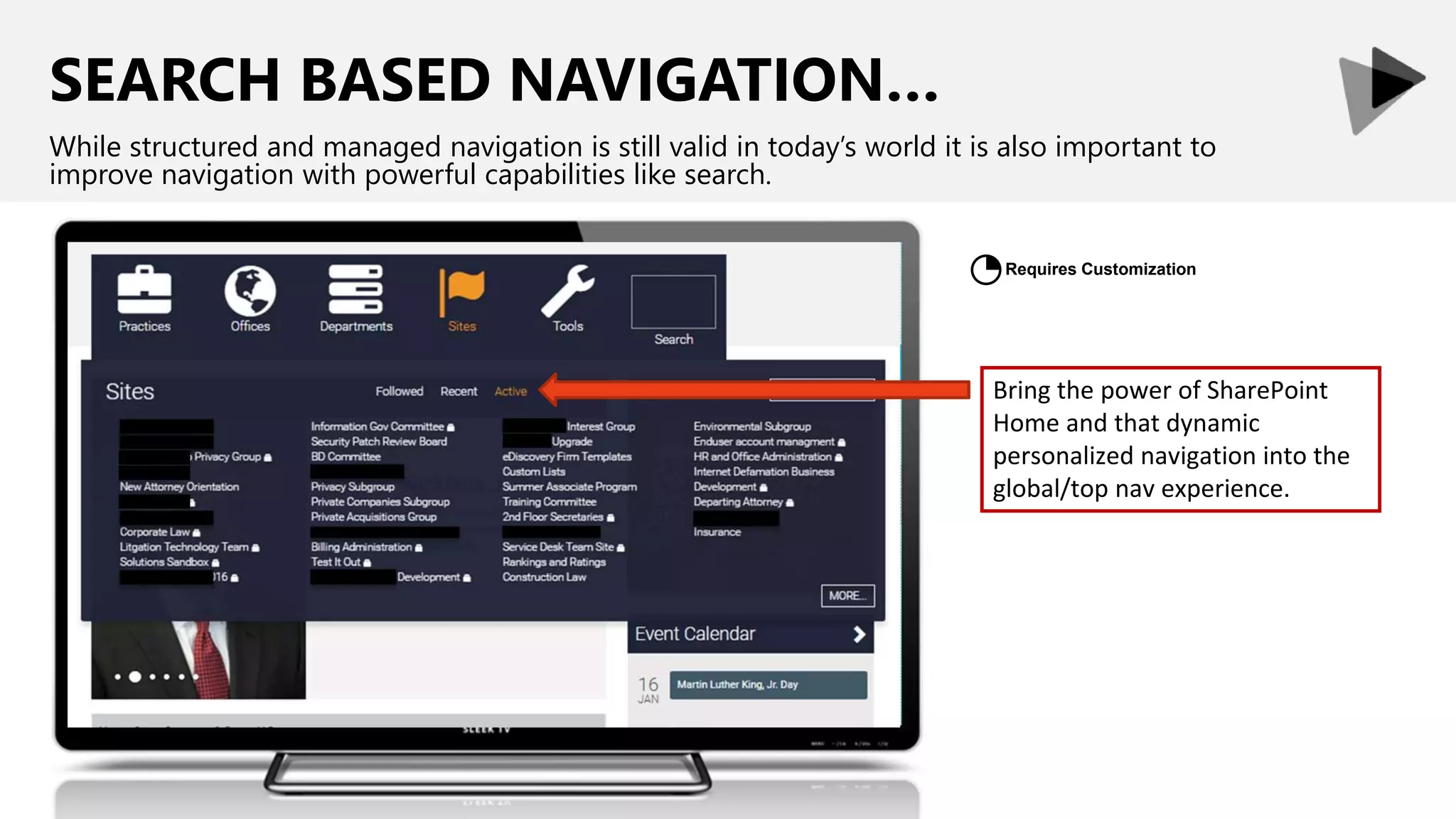 SEARCH BASED NAVIGATION…
While structured and managed navigation is still valid in today’s world it is also important to
improve navigation with powerful capabilities like search.
Bring the power of SharePoint
Home and that dynamic
personalized navigation into the
global/top nav experience.
Requires Customization
◔
 