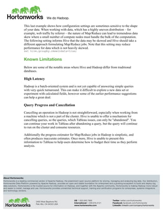 We do Hadoop.
	
  
About Hortonworks
Hortonworks is a leading commercial vendor of Apache Hadoop, the preeminent open source platform for storing, managing and analyzing big data. Our distribution,
Hortonworks Data Platform powered by Apache Hadoop, provides an open and stable foundation for enterprises and a growing ecosystem to build and deploy big
data solutions. Hortonworks is the trusted source for information on Hadoop, and together with the Apache community, Hortonworks is making Hadoop more robust
and easier to install, manage and use. Hortonworks provides unmatched technical support, training and certification programs for enterprises, systems integrators
and technology vendors.
3460 West Bayshore Rd.
Palo Alto, CA 94303 USA
US: 1.855.846.7866
International: 1.408.916.4121
www.hortonworks.com
Twitter: twitter.com/hortonworks
Facebook: facebook.com/hortonworks
LinkedIn: linkedin.com/company/hortonworks
This last example shows how configuration settings are sometimes sensitive to the shape
of your data. When working with data, which has a highly uneven distribution – for
example, web traffic by referrer – the nature of Map/Reduce can lead to tremendous data
skew where a small number of compute nodes must handle the bulk of the computation.
The following setting informs Hive that the data may be skewed and Hive should take a
different approach formulating Map/Reduce jobs. Note that this setting may reduce
performance for data which is not heavily skewed.
set hive.groupby.skewindata=true;
Known Limitations
Below are some of the notable areas where Hive and Hadoop differ from traditional
databases.
High Latency
Hadoop is a batch-oriented system and is not yet capable of answering simple queries
with very quick turnaround. This can make it difficult to explore a new data set or
experiment with calculated fields, however some of the earlier performance suggestions
can help a great deal.
Query Progress and Cancellation
Cancelling an operation in Hadoop is not straightforward, especially when working from
a machine which is not a part of the cluster. Hive is unable to offer a mechanism for
cancelling queries, so the queries, which Tableau issues, can only be "abandoned". You
can continue your work in Tableau after abandoning a query, but the query will continue
to run on the cluster and consume resources.
Additionally the progress estimator for Map/Reduce jobs in Hadoop is simplistic, and
often produces inaccurate estimates. Once more, Hive is unable to present this
information to Tableau to help users determine how to budget their time as they perform
analysis.
 