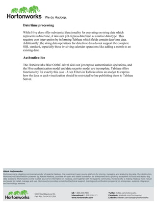 We do Hadoop.
	
  
About Hortonworks
Hortonworks is a leading commercial vendor of Apache Hadoop, the preeminent open source platform for storing, managing and analyzing big data. Our distribution,
Hortonworks Data Platform powered by Apache Hadoop, provides an open and stable foundation for enterprises and a growing ecosystem to build and deploy big
data solutions. Hortonworks is the trusted source for information on Hadoop, and together with the Apache community, Hortonworks is making Hadoop more robust
and easier to install, manage and use. Hortonworks provides unmatched technical support, training and certification programs for enterprises, systems integrators
and technology vendors.
3460 West Bayshore Rd.
Palo Alto, CA 94303 USA
US: 1.855.846.7866
International: 1.408.916.4121
www.hortonworks.com
Twitter: twitter.com/hortonworks
Facebook: facebook.com/hortonworks
LinkedIn: linkedin.com/company/hortonworks
Date/time processing
While Hive does offer substantial functionality for operating on string data which
represents a date/time, it does not yet express date/time as a native data type. This
requires user intervention by informing Tableau which fields contain date/time data.
Additionally, the string data operations for date/time data do not support the complete
SQL standard, especially those involving calendar operations like adding a month to an
existing date.
Authentication
The Hortonworks Hive ODBC driver does not yet expose authentication operations, and
the Hive authentication model and data security model are incomplete. Tableau offers
functionality for exactly this case – User Filters in Tableau allow an analyst to express
how the data in each visualization should be restricted before publishing them to Tableau
Server.
 