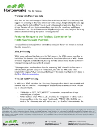 We do Hadoop.
	
  
About Hortonworks
Hortonworks is a leading commercial vendor of Apache Hadoop, the preeminent open source platform for storing, managing and analyzing big data. Our distribution,
Hortonworks Data Platform powered by Apache Hadoop, provides an open and stable foundation for enterprises and a growing ecosystem to build and deploy big
data solutions. Hortonworks is the trusted source for information on Hadoop, and together with the Apache community, Hortonworks is making Hadoop more robust
and easier to install, manage and use. Hortonworks provides unmatched technical support, training and certification programs for enterprises, systems integrators
and technology vendors.
3460 West Bayshore Rd.
Palo Alto, CA 94303 USA
US: 1.855.846.7866
International: 1.408.916.4121
www.hortonworks.com
Twitter: twitter.com/hortonworks
Facebook: facebook.com/hortonworks
LinkedIn: linkedin.com/company/hortonworks
Working with Date/Time Data
Hive does not have native support for date/time as a data type, but it does have very rich
support for operating on date/time data stored within strings. Simply change the data type
of a string field to Date or Date/Time to work with pure date or date/time data stored in
strings. Tableau will provide the standard user interfaces for visualizing and filtering
date/time data, and Hive will construct the Map/Reduce jobs necessary to parse the string
data as date/time to satisfy the queries Tableau generates.
Features Unique to the Tableau Connector for
Hortonworks Data Platform
Tableau offers several capabilities for the Hive connector that are not present in most of
the other connectors.
XML Processing
While many traditional databases provide XML support, the XML content must first be
loaded into the database. Since Hive tables can be linked to a collection of XML files or
document fragments stored in HDFS, Hadoop provides a much more flexible experience
when performing analysis over XML content.
Tableau provides a number of functions for processing XML data which allow users to
extract content, perform analysis or computation, and filter the XML data. These
functions leverage XPath, a web standard utilized by Hive and described in more detail in
the Hive XPath documentation.
Web and Text Processing
In addition to XPath operators, the Hive query language offers several ways to work with
common web and text data. Tableau exposes these functions as formulas which you can
use in calculated fields.
• JSON objects: GET_JSON_OBJECT retrieves data elements from strings
containing JSON objects.
• URLs: Tableau offers PARSE_URL to extract the components of a URL such as
the protocol type or the host name. Additionally, PARSE_URL_QUERY can
retrieve the value associated with a given query key in a key/value parameter list.
 