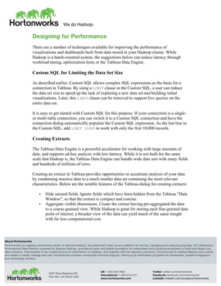 We do Hadoop.
	
  
About Hortonworks
Hortonworks is a leading commercial vendor of Apache Hadoop, the preeminent open source platform for storing, managing and analyzing big data. Our distribution,
Hortonworks Data Platform powered by Apache Hadoop, provides an open and stable foundation for enterprises and a growing ecosystem to build and deploy big
data solutions. Hortonworks is the trusted source for information on Hadoop, and together with the Apache community, Hortonworks is making Hadoop more robust
and easier to install, manage and use. Hortonworks provides unmatched technical support, training and certification programs for enterprises, systems integrators
and technology vendors.
3460 West Bayshore Rd.
Palo Alto, CA 94303 USA
US: 1.855.846.7866
International: 1.408.916.4121
www.hortonworks.com
Twitter: twitter.com/hortonworks
Facebook: facebook.com/hortonworks
LinkedIn: linkedin.com/company/hortonworks
Designing for Performance
There are a number of techniques available for improving the performance of
visualizations and dashboards built from data stored in your Hadoop cluster. While
Hadoop is a batch-oriented system, the suggestions below can reduce latency through
workload tuning, optimization hints or the Tableau Data Engine.
Custom SQL for Limiting the Data Set Size
As described earlier, Custom SQL allows complex SQL expressions as the basis for a
connection in Tableau. By using a LIMIT clause in the Custom SQL, a user can reduce
the data set size to speed up the task of exploring a new data set and building initial
visualizations. Later, this LIMIT clause can be removed to support live queries on the
entire data set.
It is easy to get started with Custom SQL for this purpose. If your connection is a single-
or multi-table connection, you can switch it to a Custom SQL connection and have the
connection dialog automatically populate the Custom SQL expression. As the last line in
the Custom SQL, add LIMIT 10000 to work with only the first 10,000 records.
Creating Extracts
The Tableau Data Engine is a powerful accelerator for working with large amounts of
data, and supports ad-hoc analysis with low latency. While it is not built for the same
scale that Hadoop is, the Tableau Data Engine can handle wide data sets with many fields
and hundreds of millions of rows.
Creating an extract in Tableau provides opportunities to accelerate analysis of your data
by condensing massive data to a much smaller data set containing the most relevant
characteristics. Below are the notable features of the Tableau dialog for creating extracts:
• Hide unused fields. Ignore fields which have been hidden from the Tableau "Data
Window", so that the extract is compact and concise.
• Aggregate visible dimensions. Create the extract having pre-aggregated the data
to a coarse-grained view. While Hadoop is great for storing each fine-grained data
point of interest, a broader view of the data can yield much of the same insight
with far less computational cost.
 
