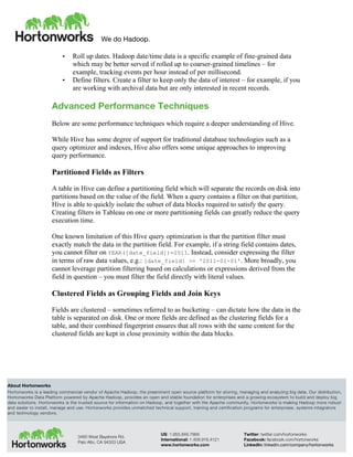 We do Hadoop.
	
  
About Hortonworks
Hortonworks is a leading commercial vendor of Apache Hadoop, the preeminent open source platform for storing, managing and analyzing big data. Our distribution,
Hortonworks Data Platform powered by Apache Hadoop, provides an open and stable foundation for enterprises and a growing ecosystem to build and deploy big
data solutions. Hortonworks is the trusted source for information on Hadoop, and together with the Apache community, Hortonworks is making Hadoop more robust
and easier to install, manage and use. Hortonworks provides unmatched technical support, training and certification programs for enterprises, systems integrators
and technology vendors.
3460 West Bayshore Rd.
Palo Alto, CA 94303 USA
US: 1.855.846.7866
International: 1.408.916.4121
www.hortonworks.com
Twitter: twitter.com/hortonworks
Facebook: facebook.com/hortonworks
LinkedIn: linkedin.com/company/hortonworks
• Roll up dates. Hadoop date/time data is a specific example of fine-grained data
which may be better served if rolled up to coarser-grained timelines – for
example, tracking events per hour instead of per millisecond.
• Define filters. Create a filter to keep only the data of interest – for example, if you
are working with archival data but are only interested in recent records.
Advanced Performance Techniques
Below are some performance techniques which require a deeper understanding of Hive.
While Hive has some degree of support for traditional database technologies such as a
query optimizer and indexes, Hive also offers some unique approaches to improving
query performance.
Partitioned Fields as Filters
A table in Hive can define a partitioning field which will separate the records on disk into
partitions based on the value of the field. When a query contains a filter on that partition,
Hive is able to quickly isolate the subset of data blocks required to satisfy the query.
Creating filters in Tableau on one or more partitioning fields can greatly reduce the query
execution time.
One known limitation of this Hive query optimization is that the partition filter must
exactly match the data in the partition field. For example, if a string field contains dates,
you cannot filter on YEAR([date_field])=2011. Instead, consider expressing the filter
in terms of raw data values, e.g.: [date_field] >= '2011-01-01'. More broadly, you
cannot leverage partition filtering based on calculations or expressions derived from the
field in question – you must filter the field directly with literal values.
Clustered Fields as Grouping Fields and Join Keys
Fields are clustered – sometimes referred to as bucketing – can dictate how the data in the
table is separated on disk. One or more fields are defined as the clustering fields for a
table, and their combined fingerprint ensures that all rows with the same content for the
clustered fields are kept in close proximity within the data blocks.
 