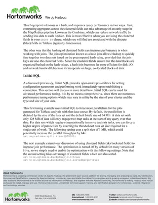 We do Hadoop.
	
  
About Hortonworks
Hortonworks is a leading commercial vendor of Apache Hadoop, the preeminent open source platform for storing, managing and analyzing big data. Our distribution,
Hortonworks Data Platform powered by Apache Hadoop, provides an open and stable foundation for enterprises and a growing ecosystem to build and deploy big
data solutions. Hortonworks is the trusted source for information on Hadoop, and together with the Apache community, Hortonworks is making Hadoop more robust
and easier to install, manage and use. Hortonworks provides unmatched technical support, training and certification programs for enterprises, systems integrators
and technology vendors.
3460 West Bayshore Rd.
Palo Alto, CA 94303 USA
US: 1.855.846.7866
International: 1.408.916.4121
www.hortonworks.com
Twitter: twitter.com/hortonworks
Facebook: facebook.com/hortonworks
LinkedIn: linkedin.com/company/hortonworks
This fingerprint is known as a hash, and improves query performance in two ways. First,
computing aggregates across the clustered fields can take advantage of an early stage in
the Map/Reduce pipeline known as the Combiner, which can reduce network traffic by
sending less data to each Reduce. This is most effective when you are using the clustered
fields in your GROUP BY clause, which you will find are associated with the discrete
(blue) fields in Tableau (typically dimensions).
The other way that the hashing of clustered fields can improve performance is when
working with joins. The join optimization known as a hash join allows Hadoop to quickly
fuse together two data sets based on the precomputed hash value, provided that the join
keys are also the clustered fields. Since the clustered fields ensure that the data blocks are
organized bashed on the hash values, a hash join becomes far more efficient for disk I/O
and network bandwidth because it can operate on large, co-located blocks of data.
Initial SQL
As discussed previously, Initial SQL provides open-ended possibilities for setting
configuration parameters and performing work immediately upon establishing a
connection. This section will discuss in more detail how Initial SQL can be used for
advanced performance tuning. It is by no means comprehensive, since there are numerous
performance tuning options which may vary in utility by the size of your cluster and the
type and size of your data.
This first tuning example uses Initial SQL to force more parallelism for the jobs
generated for Tableau analysis with that data source. By default, the parallelism is
dictated by the size of the data set and the default block size of 64 MB. A data set with
only 128 MB of data will only engage two map tasks at the start of any query over that
data. For data sets which require computationally intensive analysis tasks, you can force a
higher degree of parallelism by lowering the threshold of data set size required for a
single unit of work. The following setting uses a split size of 1 MB, which could
potentially increase the parallel throughput by 64x:
set mapred.max.split.size=1000000;
The next example extends our discussion of using clustered fields (aka bucketed fields) to
improve join performance. The optimization is turned off by default for many versions of
Hive, so we simply need to enable the optimization with the following settings. Note that
the second setting takes advantage of clustered fields which are also sorted.
set hive.optimize.bucketmapjoin=true;
set hive.optimize.bucketmapjoin.sortedmerge=true;
 