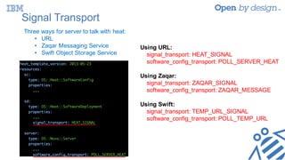 Signal Transport
Three ways for server to talk with heat:
• URL
• Zaqar Messaging Service
• Swift Object Storage Service
Using URL:
signal_transport: HEAT_SIGNAL
software_config_transport: POLL_SERVER_HEAT
Using Zaqar:
signal_transport: ZAQAR_SIGNAL
software_config_transport: ZAQAR_MESSAGE
Using Swift:
signal_transport: TEMP_URL_SIGNAL
software_config_transport: POLL_TEMP_URL
 